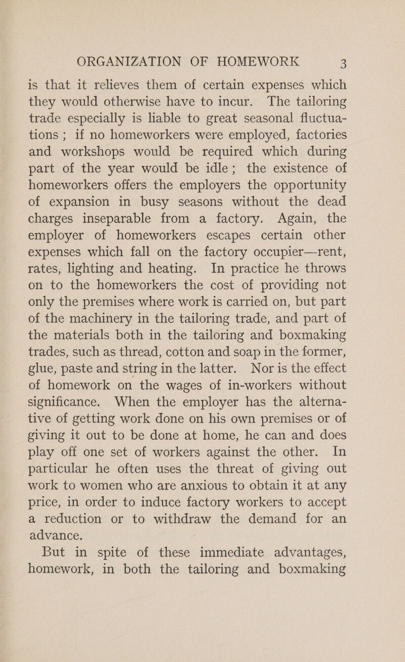 is that it relieves them of certain expenses which they would otherwise have to incur. The tailoring trade especially is hable to great seasonal fluctua- tions ; if no homeworkers were employed, factories and workshops would be required which during part of the year would be idle; the existence of homeworkers offers the employers the opportunity of expansion in busy seasons without the dead charges inseparable from a factory. Again, the employer of homeworkers escapes certain other expenses which fall on the factory occupier—rent, rates, lighting and heating. In practice he throws on to the homeworkers the cost of providing not only the premises where work is carried on, but part of the machinery in the tailoring trade, and part of the materials both in the tailoring and boxmaking trades, such as thread, cotton and soap in the former, glue, paste and string in the latter. Nor is the effect of homework on the wages of in-workers without significance. When the employer has the alterna- tive of getting work done on his own premises or of giving it out to be done at home, he can and does play off one set of workers against the other. In particular he often uses the threat of giving out work to women who are anxious to obtain it at any price, in order to induce factory workers to accept a reduction or to withdraw the demand for an advance. But in spite of these immediate advantages, homework, in both the tailoring and boxmaking