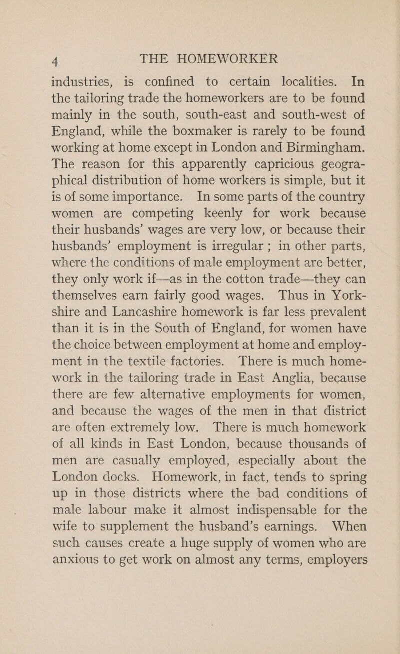 industries, is confined to certain localities. In the tailoring trade the homeworkers are to be found mainly in the south, south-east and south-west of England, while the boxmaker is rarely to be found working at home except in London and Birmingham. The reason for this apparently capricious geogra- phical distribution of home workers is simple, but it is of some importance. In some parts of the country women are competing keenly for work because their husbands’ wages are very low, or because their husbands’ employment is irregular ; in other parts, where the conditions of male employment are better, they only work if—as in the cotton trade—they can themselves earn fairly good wages. Thus in York- shire and Lancashire homework is far less prevalent than it is in the South of England, for women have the choice between employment at home and employ- ment in the textile factories. There is much home- work in the tailoring trade in East Anglia, because there are few alternative employments for women, and because the wages of the men in that district are often extremely low. There is much homework of all kinds in East London, because thousands of men are casually employed, especially about the London docks. Homework, in fact, tends to spring up in those districts where the bad conditions of male labour make it almost indispensable for the wife to supplement the husband’s earnings. When such causes create a huge supply of women who are anxious to get work on almost any terms, employers