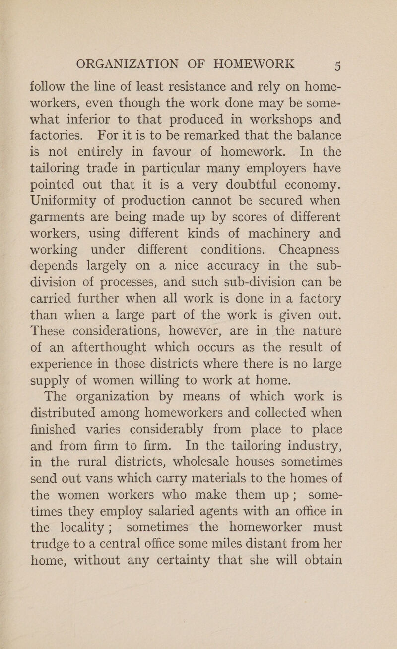 follow the line of least resistance and rely on home- workers, even though the work done may be some- what inferior to that produced in workshops and factories. For it is to be remarked that the balance is not entirely in favour of homework. In the tailoring trade in particular many employers have pointed out that it is a very doubtful economy. Uniformity of production cannot be secured when garments are being made up by scores of different workers, using different kinds of machinery and working under different conditions. Cheapness depends largely on a nice accuracy in the sub- division of processes, and such sub-division can be carried further when all work is done in a factory than when a large part of the work is given out. These considerations, however, are in the nature of an afterthought which occurs as the result of experience in those districts where there is no large supply of women willing to work at home. The organization by means of which work is distributed among homeworkers and collected when finished varies considerably from place to place and from firm to firm. In the tailoring industry, in the rural districts, wholesale houses sometimes send out vans which carry materials to the homes of the women workers who make them up; some- times they employ salaried agents with an office in the locality; sometimes the homeworker must trudge to a central office some miles distant from her home, without any certainty that she will obtain