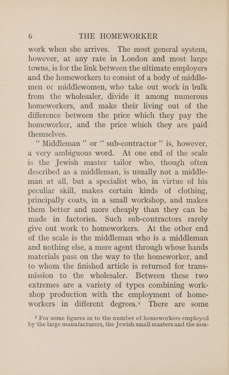 work when she arrives. The most general system, however, at any rate in London and most large towns, is for the link between the ultimate employers and the homeworkers to consist of a body of middle- men or middlewomen, who take out work in bulk from the wholesaler, divide it among numerous homeworkers, and make their living out of the difference between the price which they pay the homeworker, and the price which they are paid themselves. “Middleman ”’ or “ sub-contractor ”’ is, however, a very ambiguous word. At one end of the scale is the Jewish master tailor who, though often described as a middleman, is usually not a middle- man at all, but a specialist who, in virtue of his peculiar skill, makes certain kinds of clothing, principally coats, in a small workshop, and makes them better and more cheaply than they can be made in factories. Such sub-contractors rarely give out work to homeworkers. At the other end of the scale is the middleman who is a middleman and nothing else, a mere agent through whose hands materials pass on the way to the homeworker, and to whom the finished article is returned for trans- mission to the wholesaler. Between these two extremes are a variety of types combining work- shop production with the employment of home- workers in different .degrees.! There are some 1 For some figures as to the number of homeworkers employed by the large manufacturers, the Jewish small masters and the non-