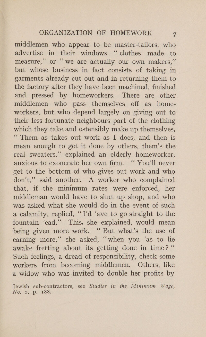 middlemen who appear to be master-tailors, who advertise in their windows “clothes made to measure,’ or “we are actually our own makers,” but whose business in fact consists of taking in garments already cut out and in returning them to the factory after they have been machined, finished and pressed by homeworkers. There are other middlemen who pass themselves off as home- workers, but who depend largely on giving out to their less fortunate neighbours part of the clothing which they take and ostensibly make up themselves. “Them as takes out work as I does, and then is mean enough to get it done by others, them’s the real sweaters,’ explained an elderly homeworker, anxious to exonerate her own firm. “ You'll never get to the bottom of who gives out work and who don’t,” said another. A worker who complained that, if the minimum rates were enforced, her middleman would have to shut up shop, and who was asked what she would do in the event of such a calamity, replied, “I'd ’ave to go straight to the fountain ’ead.’’ This, she explained, would mean being given more work. ‘“ But what’s the use of earning more,’ she asked, “when you ’as to lie awake fretting about its getting done in time? ”’ Such feelings, a dread of responsibility, check some workers from becoming middlemen. Others, like a widow who was invited to double her profits by Jewish sub-contractors, see Studies in the Minimum Wage,