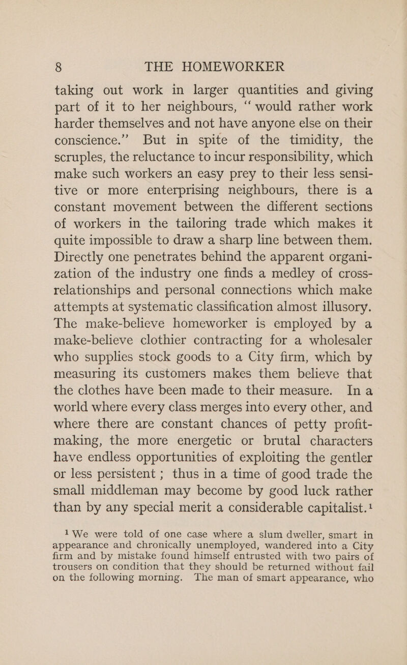 taking out work in larger quantities and giving part of it to her neighbours, ‘‘ would rather work harder themselves and not have anyone else on their conscience.” But in spite of the timidity, the scruples, the reluctance to incur responsibility, which make such workers an easy prey to their less sensi- tive or more enterprising neighbours, there is a constant movement between the different sections of workers in the tailoring trade which makes it quite impossible to draw a sharp line between them. Directly one penetrates behind the apparent organi- zation of the industry one finds a medley of cross- relationships and personal connections which make attempts at systematic classification almost illusory. The make-believe homeworker is employed by a make-believe clothier contracting for a wholesaler who supplies stock goods to a City firm, which by measuring its customers makes them believe that the clothes have been made to their measure. Ina world where every class merges into every other, and where there are constant chances of petty profit- making, the more energetic or brutal characters have endless opportunities of exploiting the gentler or less persistent ; thus in a time of good trade the small middleman may become by good luck rather than by any special merit a considerable capitalist.+ 1'We were told of one case where a slum dweller, smart in appearance and chronically unemployed, wandered into a City firm and by mistake found himself entrusted with two pairs of trousers on condition that they should be returned without fail on the following morning. The man of smart appearance, who