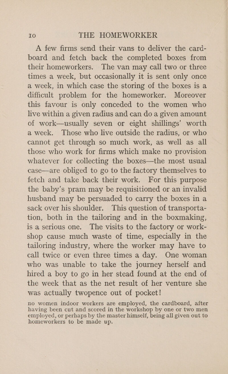 A few firms send their vans to deliver the card- board and fetch back the completed boxes from their homeworkers. The van may call two or three times a week, but occasionally it is sent only once a week, in which case the storing of the boxes is a difficult problem for the homeworker. Moreover this favour is only conceded to the women who live within a given radius and can do a given amount of work—usually seven or eight shillings’ worth a week. Those who live outside the radius, or who cannot get through so much work, as well as all those who work for firms which make no provision whatever for collecting the boxes—the most usual case—are obliged to go to the factory themselves to fetch and take back their work. For this purpose the baby’s pram may be requisitioned or an invalid husband may be persuaded to carry the boxes in a sack over his shoulder. This question of transporta- tion, both in the tailoring and in the boxmaking, is a serious one. The visits to the factory or work- shop cause much waste of time, especially in the tailoring industry, where the worker may have to call twice or even three times a day. One woman who was unable to take the journey herself and hired a boy to go in her stead found at the end of the week that as the net result of her venture she was actually twopence out of pocket! no women indoor workers are employed, the cardboard, after having been cut and scored in the workshop by one or two men employed, or perhaps by the master himself, being all given out to homeworkers to be made up.