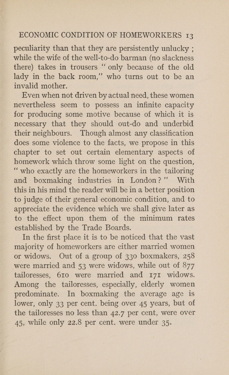 peculiarity than that they are persistently unlucky ; while the wife of the well-to-do barman (no slackness there) takes in trousers “‘ only because of the old lady in the back room,” who turns out to be an invalid mother. Even when not driven by actual need, these women nevertheless seem to possess an infinite capacity for producing some motive because of which it is necessary that they should out-do and underbid their neighbours. Though almost any classification does some violence to the facts, we propose in this chapter to set out certain elementary aspects of homework which throw some light on the question, “who exactly are the homeworkers in the tailoring and boxmaking industries in London?” With this in his mind the reader will be in a better position to judge of their general economic condition, and to appreciate the evidence which we shall give later as to the effect upon them of the minimum rates established by the Trade Boards. In the first place it is to be noticed that the vast majority of homeworkers are either married women or widows. Out of a group of 330 boxmakers, 258 were married and 53 were widows, while out of 877 tailoresses, 610 were married and 171 widows. Among the tailoresses, especially, elderly women predominate. In boxmaking the average age is lower, only 33 per cent. being over 45 years, but of the tailoresses no less than 42.7 per cent, were over 45, while only 22.8 per cent. were under 35.