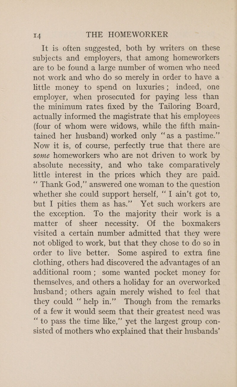 It is often suggested, both by writers on these subjects and employers, that among homeworkers are to be found a large number of women who need not work and who do so merely in order to have a little money to spend on luxuries; indeed, one employer, when prosecuted for paying less than the minimum rates fixed by the Tailoring Board, actually informed the magistrate that his employees (four of whom were widows, while the fifth main- tained her husband) worked only “as a pastime.” Now it is, of course, perfectly true that there are some homeworkers who are not driven to work by absolute necessity, and who take comparatively little interest in the prices which they are paid. “Thank God,’’ answered one woman to the question whether she could support herself, “I ain’t got to, but I pities them as has.’’ Yet such workers are the exception. To the majority their work is a matter of sheer necessity. Of the boxmakers visited a certain number admitted that they were not obliged to work, but that they chose to do so in order to live better. Some aspired to extra fine clothing, others had discovered the advantages of an additional room; some wanted pocket money for themselves, and others a holiday for an overworked husband; others again merely wished to feel that they could “help in.”” Though from the remarks of a few it would seem that their greatest need was “to pass the time like,” yet the largest group con- sisted of mothers who explained that their husbands’