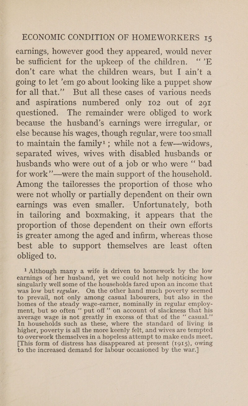 earnings, however good they appeared, would never be sufficient for the upkeep of the children. “’E don’t care what the children wears, but I ain’t a going to let em go about looking like a puppet show for all that.”” But all these cases of various needs and aspirations numbered only 102 out of 291 questioned. The remainder were obliged to work because the husband’s earnings were irregular, or else because his wages, though regular, were too small to maintain the family! ; while not a few—widows, separated wives, wives with disabled husbands or husbands who were out of a job or who were “ bad for work’’—were the main support of the household. Among the tailoresses the proportion of those who were not wholly or partially dependent on their own earnings was even smaller. Unfortunately, both in tailoring and boxmaking, it appears that the proportion of those dependent on their own efforts is greater among the aged and infirm, whereas those best able to support themselves are least often obliged to. 1 Although many a wife is driven to homework by the low earnings of her husband, yet we could not help noticing how singularly well some of the households fared upon an income that was low but regular. On the other hand much poverty seemed to prevail, not only among casual labourers, but also in the homes of the steady wage-earner, nominally in regular employ- ment, but so often “‘ put off’”’ on account of slackness that his average wage is not greatly in excess of that of the “ casual.” In households such as these, where the standard of living is higher, poverty is all the more keenly felt, and wives are tempted to overwork themselves in a hopeless attempt to make ends meet. [This form of distress has disappeared at present (1915), owing to the increased demand for labour occasioned by the war. ]