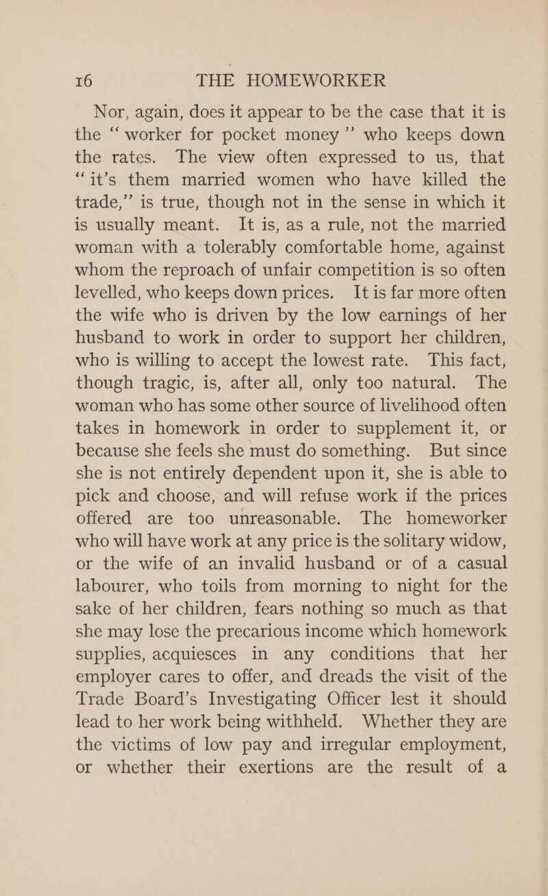 Nor, again, does it appear to be the case that it is the “worker for pocket money ’’ who keeps down the rates. The view often expressed to us, that “it’s them married women who have killed the trade,’ is true, though not in the sense in which it is usually meant. It is, as a rule, not the married woman with a tolerably comfortable home, against whom the reproach of unfair competition is so often levelled, who keeps down prices. It is far more often the wife who is driven by the low earnings of her husband to work in order to support her children, who is willing to accept the lowest rate. This fact, though tragic, is, after all, only too natural. The woman who has some other source of livelihood often takes in homework in order to supplement it, or because she feels she must do something. But since she is not entirely dependent upon it, she is able to pick and choose, and will refuse work if the prices offered are too unreasonable. The homeworker who will have work at any price is the solitary widow, or the wife of an invalid husband or of a casual labourer, who toils from morning to night for the sake of her children, fears nothing so much as that she may lose the precarious income which homework supplies, acquiesces in any conditions that her employer cares to offer, and dreads the visit of the Trade Board’s Investigating Officer lest it should lead to her work being withheld. Whether they are the victims of low pay and irregular employment, or whether their exertions are the result of a