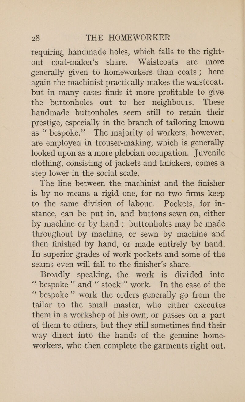 requiring handmade holes, which falls to the right- out coat-maker’s share. Waistcoats are more generally given to homeworkers than coats; here again the machinist practically makes the waistcoat, but in many cases finds it more profitable to give the buttonholes out to her neighbovis. These handmade buttonholes seem still to retain their prestige, especially in the branch of tailoring known as “‘ bespoke.” The majority of workers, however, are employed in trouser-making, which is generally looked upon as a more plebeian occupation. Juvenile clothing, consisting of jackets and knickers, comes a step lower in the social scale. The line between the machinist and the finisher is by no means a rigid one, for no two firms keep to the same division of labour. Pockets, for in- stance, can be put in, and buttons sewn on, either by machine or by hand; buttonholes may be made throughout by machine, or sewn by machine and then finished by hand, or made entirely by hand. In superior grades of work pockets and some of the seams even will fall to the finisher’s share. Broadly speaking, the work is divided into “bespoke ”’ and “‘ stock’ work. In the case of the “bespoke” work the orders generally go from the tailor to the small master, who either executes them in a workshop of his own, or passes on a part of them to others, but they still sometimes find their way direct into the hands of the genuine home- workers, who then complete the garments right out.