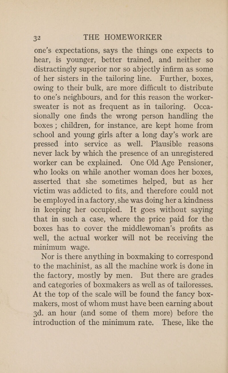 one’s expectations, says the things one expects to hear, is younger, better trained, and neither so distractingly superior nor so abjectly infirm as some of her sisters in the tailoring line. Further, boxes, owing to their bulk, are more difficult to distribute to one’s neighbours, and for this reason the worker- sweater is not as frequent as in tailoring. Occa- sionally one finds the wrong person handling the boxes ; children, for instance, are kept home from school and young girls after a long day’s work are pressed into service as well. Plausible reasons never lack by which the presence of an unregistered worker can be explained. One Old Age Pensioner, who looks on while another woman does her boxes, asserted that she sometimes helped, but as her victim was addicted to fits, and therefore could not be employed ina factory, she was doing her a kindness in keeping her occupied. It goes without saying that in such a case, where the price paid for the boxes has to cover the middlewoman’s profits as well, the actual worker will not be receiving the minimum wage. Nor is there anything in boxmaking to correspond to the machinist, as all the machine work is done in the factory, mostly by men. But there are grades and categories of boxmakers as well as of tailoresses. At the top of the scale will be found the fancy box- makers, most of whom must have been earning about 3d. an hour (and some of them more) before the introduction of the minimum rate. These, like the