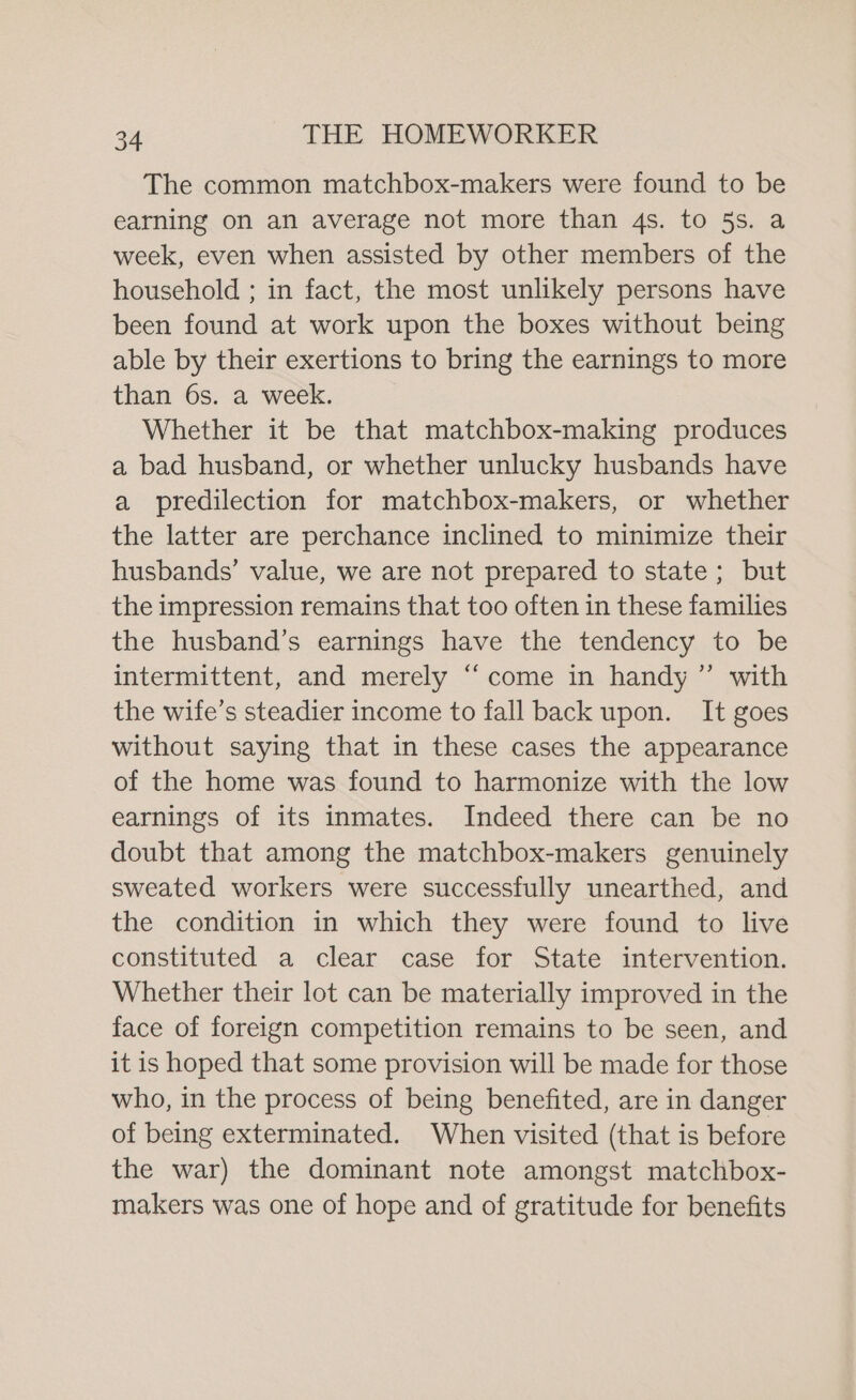 The common matchbox-makers were found to be earning on an average not more than 4s. to 5s. a week, even when assisted by other members of the household ; in fact, the most unlikely persons have been found at work upon the boxes without being able by their exertions to bring the earnings to more than 6s. a week. Whether it be that matchbox-making produces a bad husband, or whether unlucky husbands have a predilection for matchbox-makers, or whether the latter are perchance inclined to minimize their husbands’ value, we are not prepared to state; but the impression remains that too often in these families the husband’s earnings have the tendency to be intermittent, and merely “‘come in handy ” with the wife’s steadier income to fall back upon. It goes without saying that in these cases the appearance of the home was found to harmonize with the low earnings of its inmates. Indeed there can be no doubt that among the matchbox-makers genuinely sweated workers were successfully unearthed, and the condition in which they were found to live constituted a clear case for State intervention. Whether their lot can be materially improved in the face of foreign competition remains to be seen, and it is hoped that some provision will be made for those who, in the process of being benefited, are in danger of being exterminated. When visited (that is before the war) the dominant note amongst matchbox- makers was one of hope and of gratitude for benefits