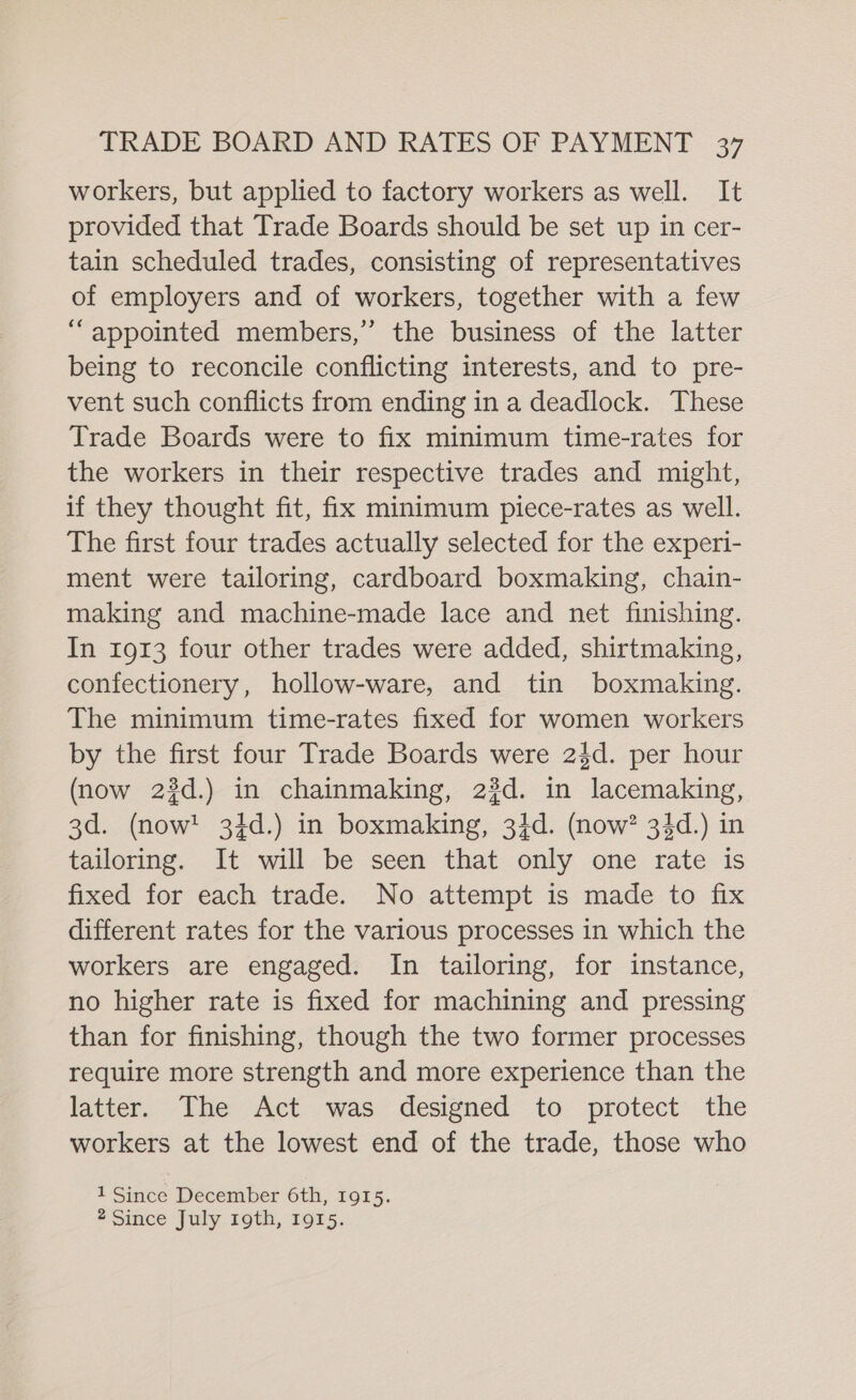 workers, but applied to factory workers as well. It provided that Trade Boards should be set up in cer- tain scheduled trades, consisting of representatives of employers and of workers, together with a few “appointed members,” the business of the latter being to reconcile conflicting interests, and to pre- vent such conflicts from ending in a deadlock. These Trade Boards were to fix minimum time-rates for the workers in their respective trades and might, if they thought fit, fix minimum piece-rates as well. The first four trades actually selected for the experi- ment were tailoring, cardboard boxmaking, chain- making and machine-made lace and net finishing. In 1913 four other trades were added, shirtmaking, confectionery, hollow-ware, and tin boxmaking. The minimum time-rates fixed for women workers by the first four Trade Boards were 2$d. per hour (now 23d.) in chainmaking, 23d. in lacemaking, 3d. (now! 34d.) in boxmaking, 34d. (now? 34d.) in tailoring. It will be seen that only one rate is fixed for each trade. No attempt is made to fix different rates for the various processes in which the workers are engaged. In tailoring, for instance, no higher rate is fixed for machining and pressing than for finishing, though the two former processes require more strength and more experience than the latter. The Act was designed to protect the workers at the lowest end of the trade, those who 1 Since December 6th, 1915. * Since July.1oth, 19s.