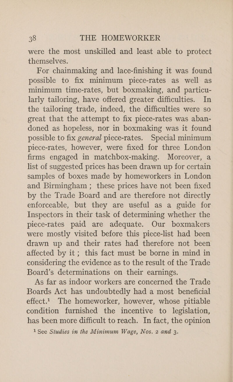 were the most unskilled and least able to protect themselves. For chainmaking and lace-finishing it was found possible to fix minimum piece-rates as well as minimum time-rates, but boxmaking, and particu- larly tailoring, have offered greater difficulties. In the tailoring trade, indeed, the difficulties were so great that the attempt to fix piece-rates was aban- doned as hopeless, nor in boxmaking was it found possible to fix general piece-rates. Special minimum plece-rates, however, were fixed for three London firms engaged in matchbox-making. Moreover, a list of suggested prices has been drawn up for certain samples of boxes made by homeworkers in London and Birmingham ; these prices have not been fixed by the Trade Board and are therefore not directly enforceable, but they are useful as a guide for Inspectors in their task of determining whether the piece-rates paid are adequate. Our boxmakers were mostly visited before this piece-list had been drawn up and their rates had therefore not been affected by it; this fact must be borne in mind in considering the evidence as to the result of the Trade Board’s determinations on their earnings. As far as indoor workers are concerned the Trade Boards Act has undoubtedly had a most beneficial effect.1 The homeworker, however, whose pitiable condition furnished the incentive to legislation, has been more difficult to reach. In fact, the opinion 1See Studies in the Minimum Wage, Nos. 2 and 3.