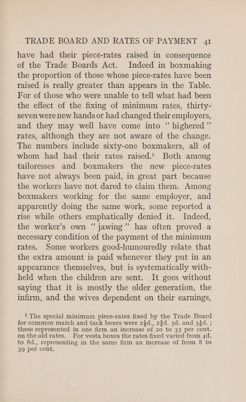 have had their piece-rates raised in consequence of the Trade Boards Act. Indeed in boxmaking the proportion of those whose piece-rates have been raised is really greater than appears in the Table. For of those who were unable to tell what had been the effect of the fixing of minimum rates, thirty- seven were new hands or had changed their employers, and they may well have come into “ highered ”’ rates, although they are not aware of the change. The numbers include sixty-one boxmakers, all of whom had had their rates raised.1 Both among tailoresses and boxmakers the new _ piece-rates have not always been paid, in great part because the workers have not dared to claim them. Among boxmakers working for the same employer, and apparently doing the same work, some reported a rise while others emphatically denied it. Indeed, the worker’s own “ jawing’”’ has often proved a necessary condition of the payment of the minimum rates. Some workers good-humouredly relate that the extra amount is paid whenever they put in an appearance themselves, but is systematically with- held when the children are sent. It goes without saying that it is mostly the older generation, the infirm, and the wives dependent on their earnings, 1 The special minimum piece-rates fixed by the Trade Board for common match and tack boxes were 24d., 2¢d. 3d. and 34d. ; these represented in one firm an increase of 20 to 33 per cent. on the old rates. For vesta boxes the rates fixed varied from 4d. to 8d., representing in the same firm an increase of from 8 to 39 per cent.