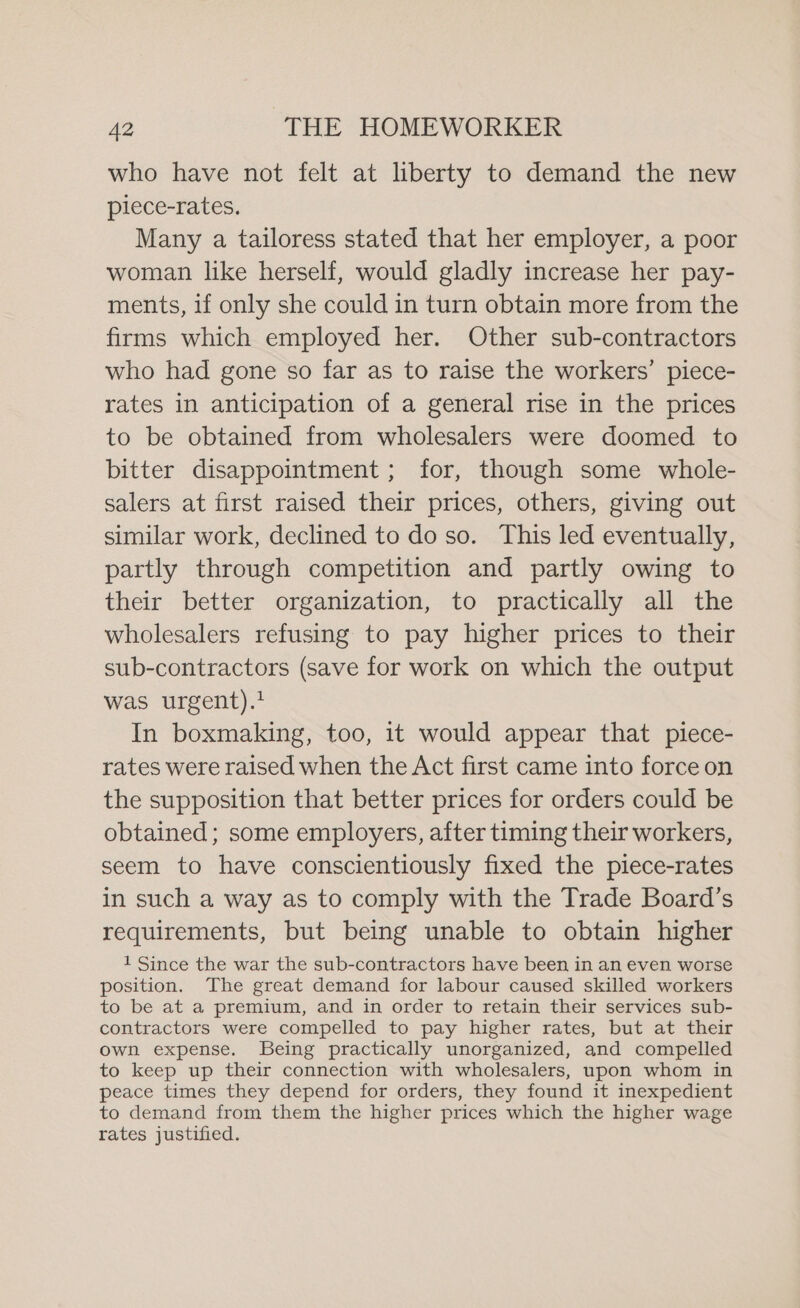 who have not felt at liberty to demand the new piece-rates. Many a tailoress stated that her employer, a poor woman like herself, would gladly increase her pay- ments, if only she could in turn obtain more from the firms which employed her. Other sub-contractors who had gone so far as to raise the workers’ piece- rates in anticipation of a general rise in the prices to be obtained from wholesalers were doomed to bitter disappointment; for, though some whole- salers at first raised their prices, others, giving out similar work, declined to do so. This led eventually, partly through competition and partly owing to their better organization, to practically all the wholesalers refusing to pay higher prices to their sub-contractors (save for work on which the output was urgent).? In boxmaking, too, it would appear that piece- rates were raised when the Act first came into force on the supposition that better prices for orders could be obtained; some employers, after timing their workers, seem to have conscientiously fixed the piece-rates in such a way as to comply with the Trade Board’s requirements, but being unable to obtain higher 1 Since the war the sub-contractors have been in an even worse position. The great demand for labour caused skilled workers to be at a premium, and in order to retain their services sub- contractors were compelled to pay higher rates, but at their own expense. Being practically unorganized, and compelled to keep up their connection with wholesalers, upon whom in peace times they depend for orders, they found it inexpedient to demand from them the higher prices which the higher wage rates justified.