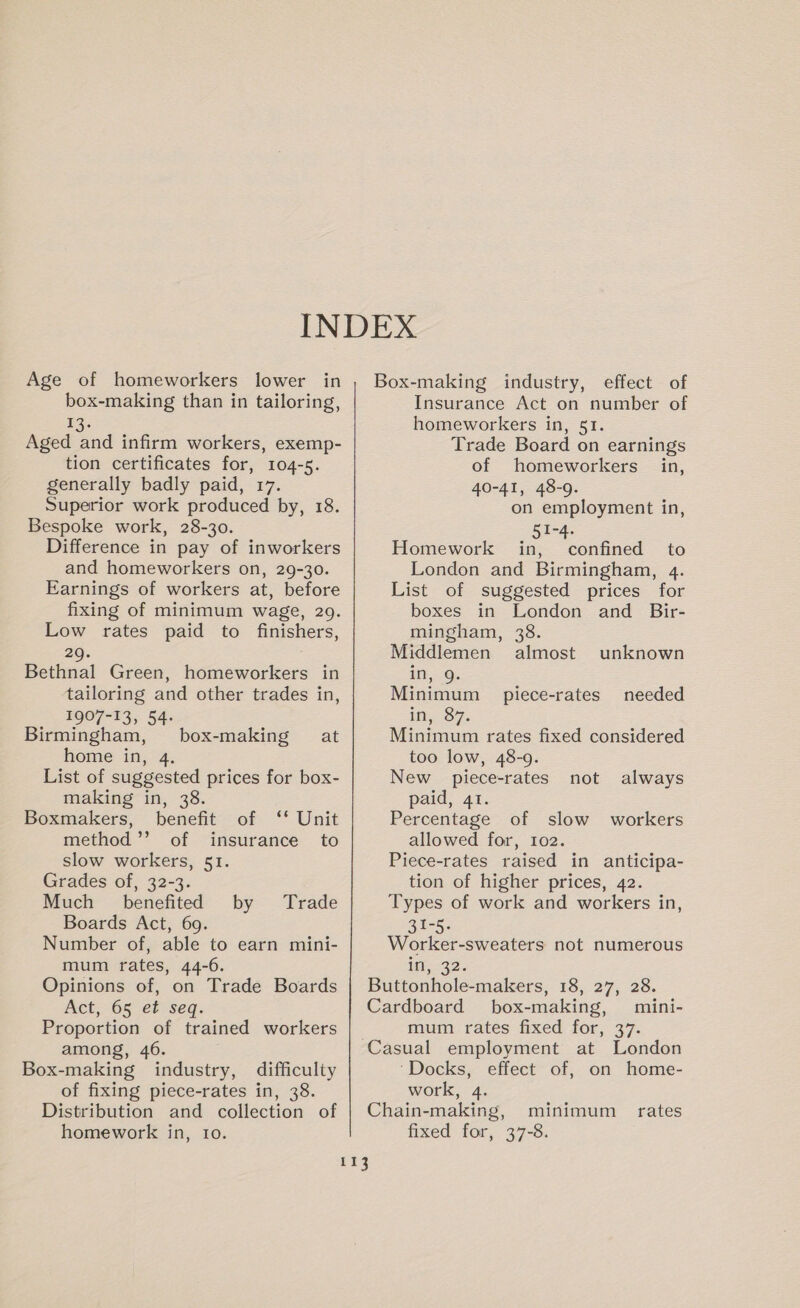 box-making than in tailoring, 13. Aged and infirm workers, exemp- tion certificates for, 104-5. generally badly paid, 17. Superior work produced by, 18. Bespoke work, 28-30. Difference in pay of inworkers and homeworkers on, 29-30. Earnings of workers at, before fixing of minimum wage, 29. Low rates paid to finishers, 29. Bethnal Green, homeworkers in tailoring and other trades in, 1907-13, 54- Birmingham, home in, 4. List of suggested prices for box- making in, 38. Boxmakers, benefit of ‘* Unit method’’ of insurance to slow workers, 51. Grades of, 32-3. Much benefited by Boards Act, 69. Number of, able to earn mini- mum rates, 44-6. Opinions of, on Trade Boards Act, 65 ef seq. Proportion of trained workers among, 46. Box-making industry, difficulty of fixing piece-rates in, 38. Distribution and collection of homework in, 10. box-making at Trade Insurance Act on number of homeworkers in, 51. Trade Board on earnings of homeworkers in, 40-41, 48-9. on employment in, 51-4. Homework in, confined to London and Birmingham, 4. List of suggested prices for boxes in London and Bir- mingham, 38. Middlemen almost unknown in, 9. Minimum piece-rates needed in; 87. Minimum rates fixed considered too low, 48-9. New piece-rates not paid, 41. Percentage of slow workers allowed for, 102. Piece-rates raised in anticipa- tion of higher prices, 42. Types of work and workers in, 31-5. Worker-sweaters not numerous in, 32. Buttonhole-makers, 18, 27, 28. Cardboard box-making, mini- mum rates fixed for, 37. always ‘Docks, effect of, on home- work, 4. Chain-making, minimum fixed for, 37-8. rates