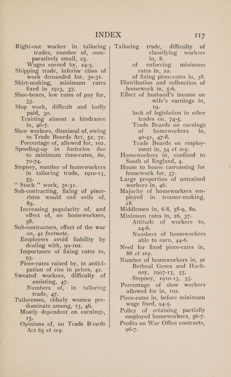 trades, number of, com- paratively small, 25. Wages earned by, 24-5. Shipping trade, inferior class of work demanded for, 30-31. Shirt-making, minimum rates fixed in 19033, -37- Shoe-boxes, low rates of pay for, 33: Slop work, difficult and badly paid, 30. Training almost a hindrance in, 46-7. Slow workers, dismissal of, owing to Trade Boards Act, 52, 72. Percentage of, allowed for, 102. Speeding-up in factories due to minimum time-rates, 60, 70-74. Stepney, number of homeworkers in tailoring trade, 1910-13, 55: ** Stock ’’ work, 30-31. Sub-contracting, fixing of piece- rates would end evils of, 89. Increasing popularity of, and effect of, on homeworkers, 58. Sub-contractors, effect of the war on, 42 footnote. Employers avoid liability by dealing with, 99-102. Importance of fixing rates to, 93° Piece-rates raised by, in antici- pation of rise in prices, 42. Sweated workers, difficulty of assisting, 47. Numbers of, in trade, 47. Tailoresses, elderly women pre- dominate among, 13, 46. Mostly dependent on earnings, 1g. Opinions of, on Trade Boards Act 65 et seq. tailoring 117 classifying workers in 38: of enforcing rates in, 22. of fixing piece-rates in, 38. Distribution and colleection of homework in, 5-6. Effect of husband’s income on wife’s earnings in, 19. lack of legislation in other trades on, 74-5. Trade Boards on earnings of homeworkers in, 40-41, 47-8. Trade Boards on employ- ment in, 54 et seq. Homeworkers in, confined to South of England, 4. House to house canvassing for homework for, 57. Large proportion of untrained workers in, 46. Majority of homeworkers em- ployed in trouser-making, 28. Middlemen in, 6-8, 58-9, 80. Minimum rates in, 26, 37. Attitude of workers to, 24-6. Numbers of homeworkers able to earn, 44-6. Need for fixed piece-rates in, 88 et seq. Number of homeworkers in, at Bethnal Green and Hack- ney, 1907-13, 55- Stepney, 1910-13, 55. Percentage of slow workers allowed for in, 102. Piece-rates in, before minimum wage fixed, 94-5. Policy of retaining partially employed homeworkers, 56-7. Profits on War Office contracts, 96-7. minimum