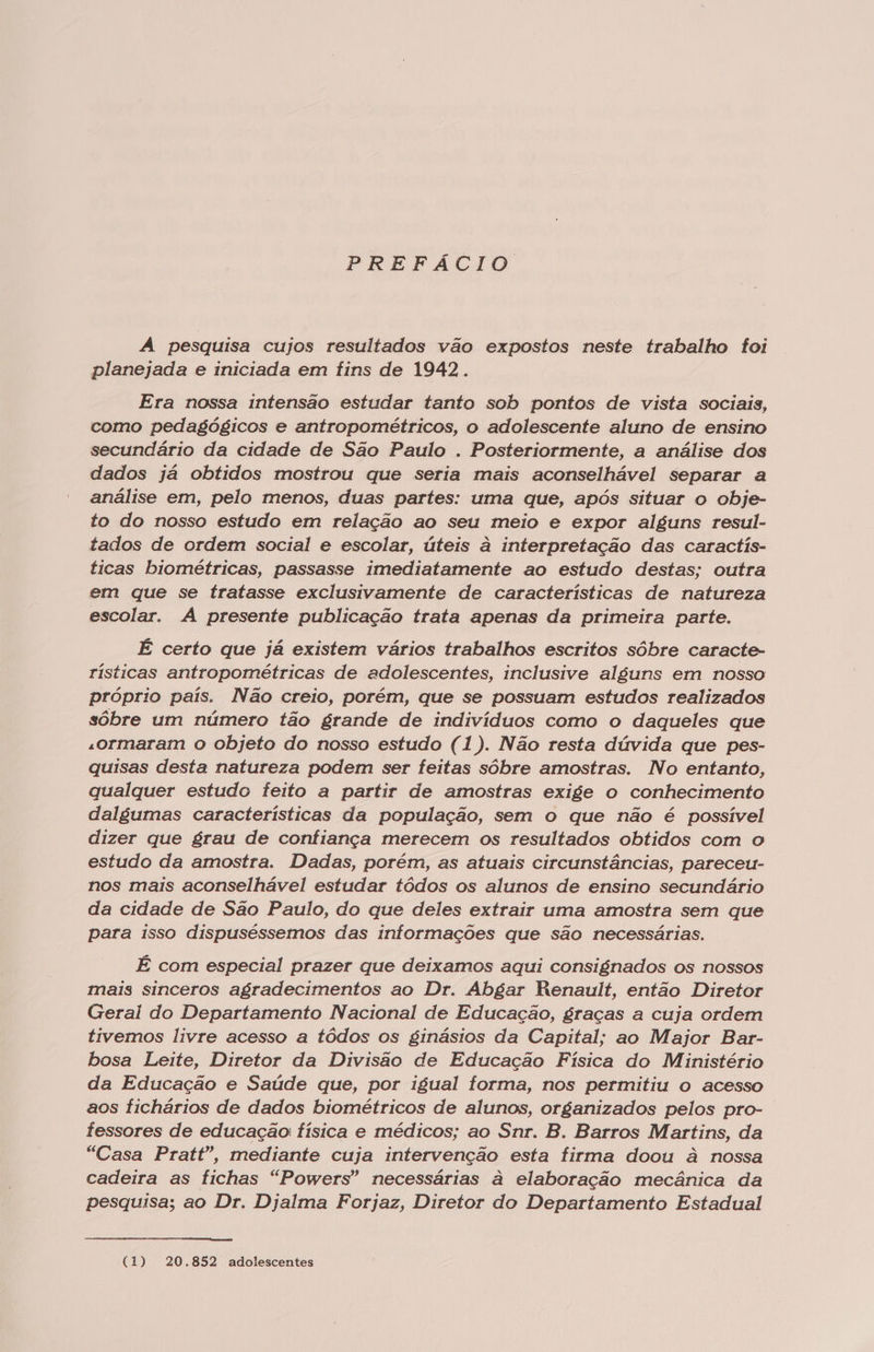 PREFACTO A pesquisa cujos resultados vão expostos neste trabalho foi planejada e iniciada em fins de 1942. Era nossa intensão estudar tanto sob pontos de vista sociais, como pedagógicos e antropométricos, o adolescente aluno de ensino secundário da cidade de São Paulo . Posteriormente, a análise dos dados já obtidos mostrou que seria mais aconselhável separar a análise em, pelo menos, duas partes: uma que, após situar o obje- to do nosso estudo em relação ao seu meio e expor alguns resul- tados de ordem social e escolar, úteis à interpretação das caractis- ticas biométricas, passasse imediatamente ao estudo destas; outra em que se tratasse exclusivamente de características de natureza escolar. A presente publicação trata apenas da primeira parte. É certo que já existem vários trabalhos escritos sóbre caracte- rísticas antropométricas de adolescentes, inclusive alguns em nosso próprio país. Não creio, porém, que se possuam estudos realizados sôbre um número tão grande de indivíduos como o daqueles que «ormaram o objeto do nosso estudo (1). Não resta dúvida que pes- quisas desta natureza podem ser feitas sôbre amostras. No entanto, qualquer estudo feito a partir de amostras exige o conhecimento dalgumas características da população, sem o que não é possível dizer que grau de confiança merecem os resultados obtidos com o estudo da amostra. Dadas, porém, as atuais circunstâncias, pareceu- nos mais aconselhável estudar tódos os alunos de ensino secundário da cidade de São Paulo, do que deles extrair uma amostra sem que para isso dispuséssemos das informações que são necessárias. É com especial prazer que deixamos aqui consignados os nossos mais sinceros agradecimentos ao Dr. Abgar Renault, então Diretor Geral do Departamento Nacional de Educação, graças a cuja ordem tivemos livre acesso a tódos os ginásios da Capital; ao Major Bar- bosa Leite, Diretor da Divisão de Educação Física do Ministério da Educação e Saúde que, por igual forma, nos permitiu o acesso aos fichários de dados biométricos de alunos, organizados pelos pro- fessores de educação: física e médicos; ao Snr. B. Barros Martins, da “Casa Pratt”, mediante cuja intervenção esta firma doou à nossa cadeira as fichas “Powers” necessárias à elaboração mecânica da pesquisa; ao Dr. Djalma Forjaz, Diretor do Departamento Estadual (1) 20.852 adolescentes