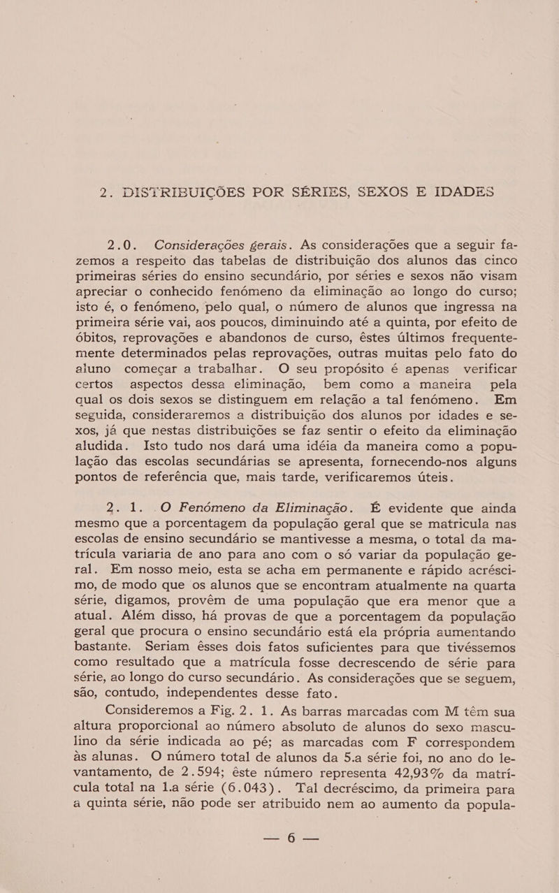 2.0. Considerações gerais. As considerações que a seguir fa- zemos a respeito das tabelas de distribuição dos alunos das cinco primeiras séries do ensino secundário, por séries e sexos não visam apreciar o conhecido fenómeno da eliminação ao longo do curso; isto é, o fenómeno, pelo qual, o número de alunos que ingressa na primeira série vai, aos poucos, diminuindo até a quinta, por efeito de óbitos, reprovações e abandonos de curso, êstes últimos frequente- mente determinados pelas reprovações, outras muitas pelo fato do aluno começar a trabalhar. O seu propósito é apenas verificar certos aspectos dessa eliminação, bem como a maneira pela qual os dois sexos se distinguem em relação a tal fenómeno. Em seguida, consideraremos a distribuição dos alunos por idades e se- xos, já que nestas distribuições se faz sentir o efeito da eliminação aludida. Isto tudo nos dará uma idéia da maneira como a popu- lação das escolas secundárias se apresenta, fornecendo-nos alguns pontos de referência que, mais tarde, verificaremos úteis. 2. 1. O Fenómeno da Eliminação. É evidente que ainda mesmo que a porcentagem da população geral que se matricula nas escolas de ensino secundário se mantivesse a mesma, o total da ma- trícula variaria de ano para ano com o só variar da população ge- ral. Em nosso meio, esta se acha em permanente e rápido acrésci- mo, de modo que os alunos que se encontram atualmente na quarta série, digamos, provêm de uma população que era menor que a atual. Além disso, há provas de que a porcentagem da população geral que procura o ensino secundário está ela própria aumentando bastante. Seriam êsses dois fatos suficientes para que tivéssemos como resultado que a matrícula fosse decrescendo de série para série, ao longo do curso secundário. As considerações que se seguem, são, contudo, independentes desse fato. Consideremos a Fig. 2. 1. As barras marcadas com M têm sua altura proporcional ao número absoluto de alunos do sexo mascu- lino da série indicada ao pé; as marcadas com F correspondem às alunas. O número total de alunos da 5.a série foi, no ano do le- vantamento, de 2.594; êste número representa 42,93% da matrí- cula total na l.a série (6.043). “Tal decréscimo, da primeira para a quinta série, não pode ser atribuido nem ao aumento da popula- O