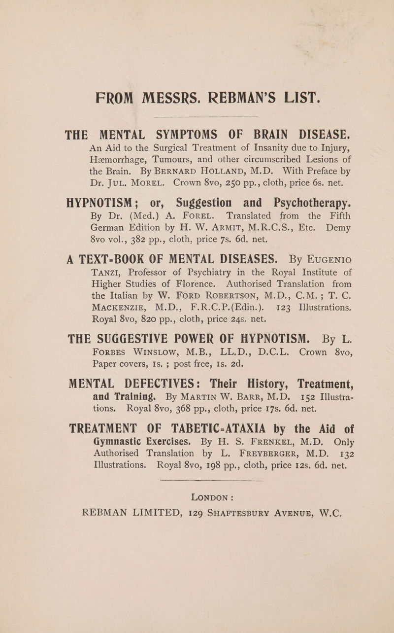 FROM MESSRS. REBMAN’S LIST. THE MENTAL SYMPTOMS OF BRAIN DISEASE. An Aid to the Surgical Treatment of Insanity due to Injury, Hemorrhage, Tumours, and other circumscribed Lesions of the Brain. By BERNARD HOLLAND, M.D. With Preface by Dr. JuL. MorEL. Crown 8vo, 250 pp., cloth, price 6s. net. HYPNOTISM; or, Suggestion and Psychotherapy. By Dr. (Med.) A. Foret. Translated from the Fifth German Edition by H. W. ArmiT, M.R.C.S., Etc. Demy 8vo vol., 382 pp., cloth, price 7s. 6d. net. A TEXT-BOOK OF MENTAL DISEASES. By Eucenio TANZI, Professor of Psychiatry in the Royal Institute of Higher Studies of Florence. Authorised Translation from the Italian by W. ForD RoBertson, M.D., C.M.; T. C. MACKENZIE, M.D., F.R.C.P.(Edin.). 123 Illustrations. Royal 8vo, 820 pp., cloth, price 24s. net. THE SUGGESTIVE POWER OF HYPNOTISM. By L. ForBES WINSLOW, M.B., LL.D., D.C.L. Crown §8vo, Paper covers, Is. ; post free, Is. 2d. MENTAL DEFECTIVES: Their History, Treatment, and Training. By MARTIN W. Barr, M.D. 152 IlIlustra- tions. Royal 8vo, 368 pp., cloth, price 17s, 6d. net. TREATMENT OF TABETIC-ATAXIA by the Aid of Gymnastic Exercises. By H. S. FRENKEL, M.D. Only Authorised Translation by L. FREYBERGER, M.D. 132 Illustrations. Royal 8vo, 198 pp., cloth, price 12s. 6d. net, LONDON : REBMAN LIMITED, 129 SHAFTESBURY AVENUE, W.C.