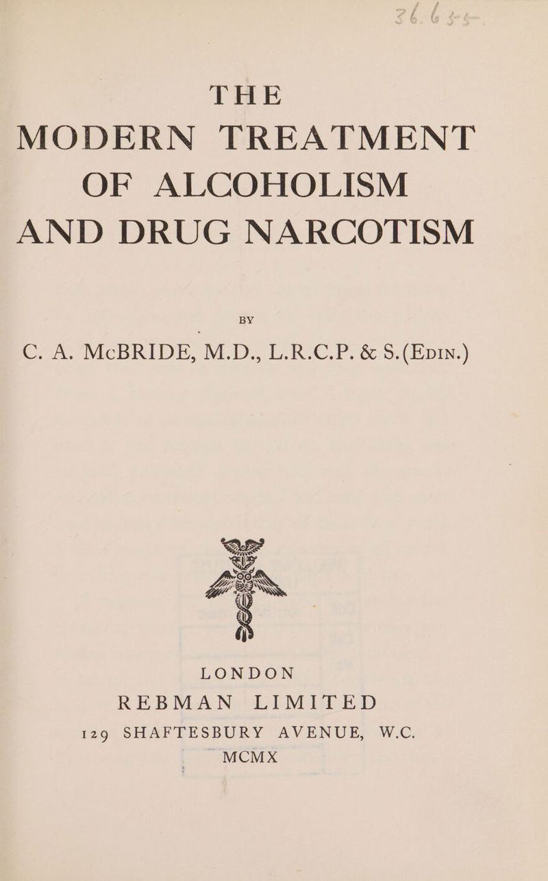 THE MODERN TREATMENT OF ALCOHOLISM AND DRUG NARCOTISM C. A. McBRIDE, M.D., L.R.C.P. &amp; S.(Epin.) OTM aj LONDON REBMAN LIMITED 29: SHAFPTESBURY AVENUE, W.C. MCM X