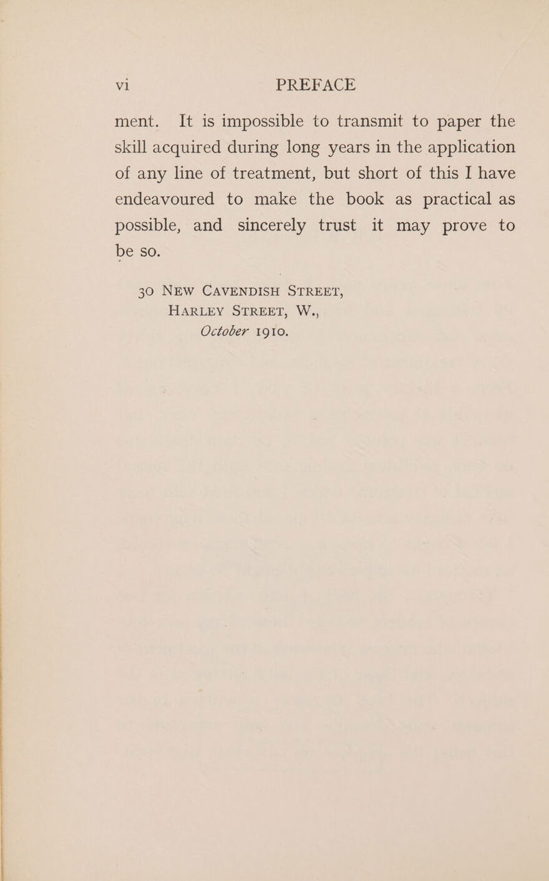 ment. It is impossible to transmit to paper the skill acquired during long years in the application of any line of treatment, but short of this I have endeavoured to make the book as practical as possible, and sincerely trust it may prove to be so. 30 NEW CAVENDISH STREET, HARLEY STREET, W., October 1910.