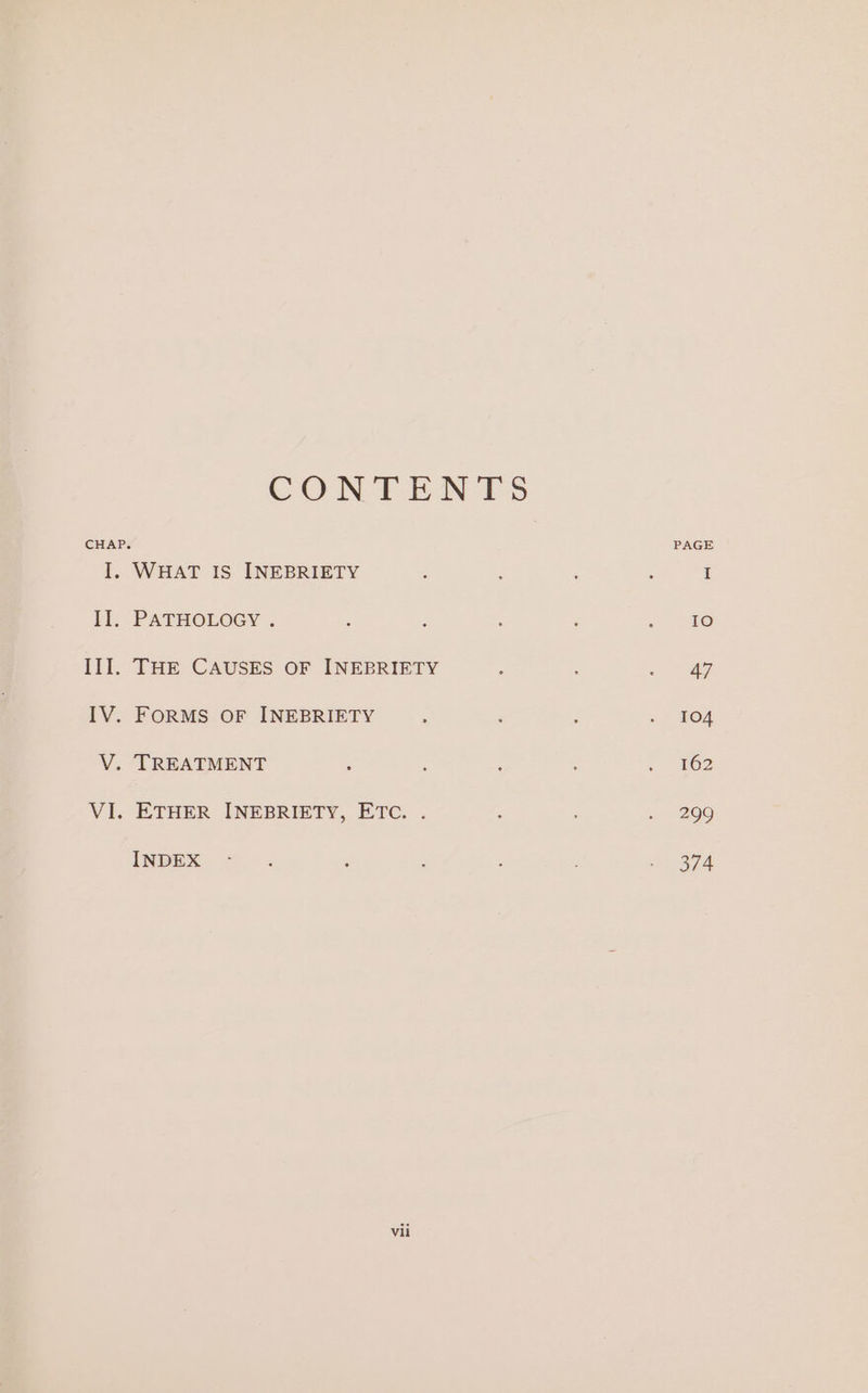 CONTENTS CHAP. PAGE I. WHAT IS INEBRIETY ; ; . , I ll, PATHOLOGY . 2 F : : &lt;9 III. THE CAUSES OF INEBRIETY ‘ : - @f IV. FORMS OF INEBRIETY ‘ é : ~ 904 V. TREATMENT : : , : 962 VI. ETHER INEBRIETY, ETC. . ° s 209 INDE + « ‘ : oe ee |
