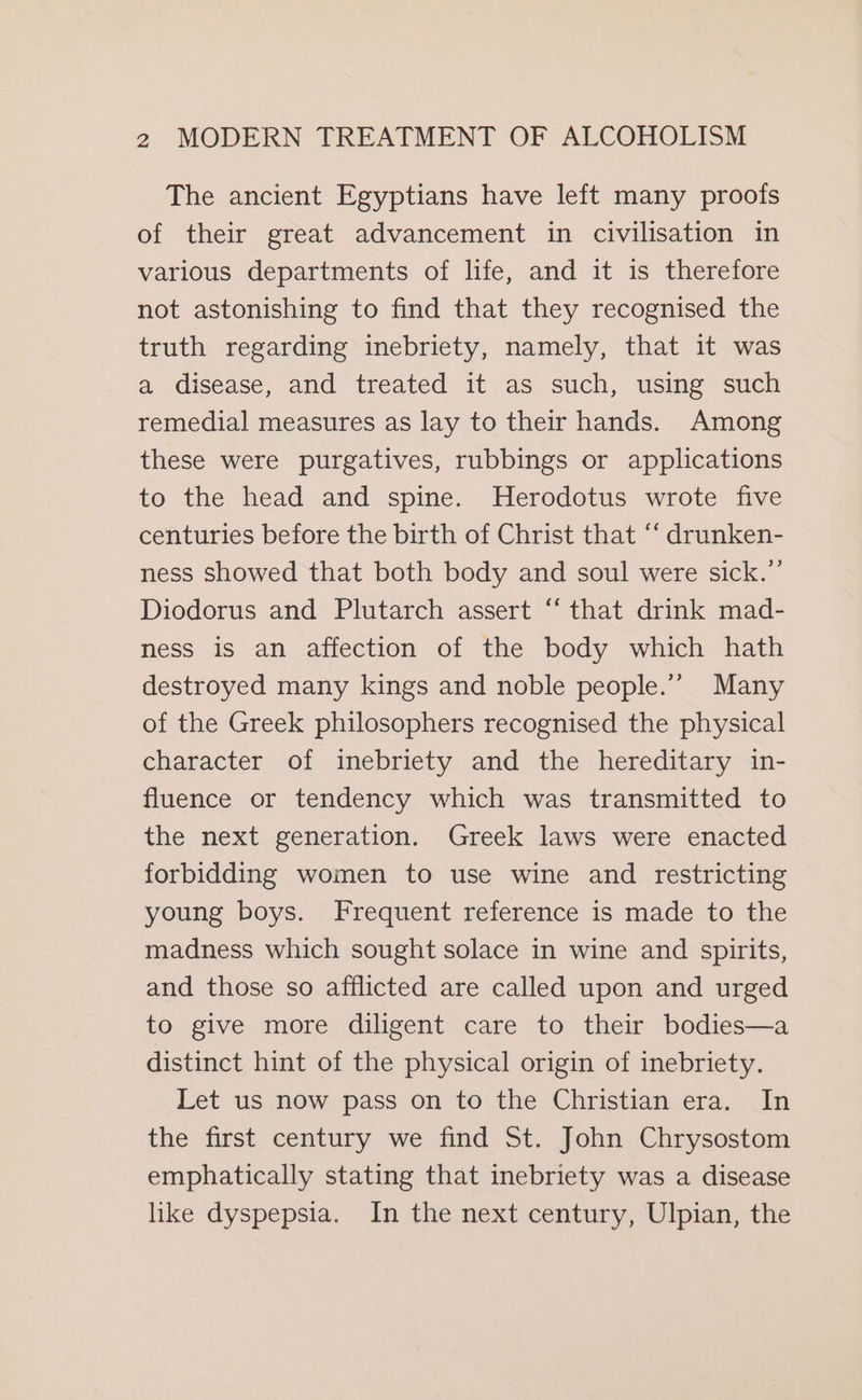 The ancient Egyptians have left many proofs of their great advancement in civilisation in various departments of life, and it is therefore not astonishing to find that they recognised the truth regarding inebriety, namely, that it was a disease, and treated it as such, using such remedial measures as lay to their hands. Among these were purgatives, rubbings or applications to the head and spine. Herodotus wrote five centuries before the birth of Christ that ‘‘ drunken- ness showed that both body and soul were sick.” Diodorus and Plutarch assert “ that drink mad- ness is an affection of the body which hath destroyed many kings and noble people.”’ Many of the Greek philosophers recognised the physical character of inebriety and the hereditary in- fluence or tendency which was transmitted to the next generation. Greek laws were enacted forbidding women to use wine and restricting young boys. Frequent reference is made to the madness which sought solace in wine and spirits, and those so afflicted are called upon and urged to give more diligent care to their bodies—a distinct hint of the physical origin of inebriety. Let us now pass on to the Christian era. In the first century we find St. John Chrysostom emphatically stating that inebriety was a disease like dyspepsia. In the next century, Ulpian, the