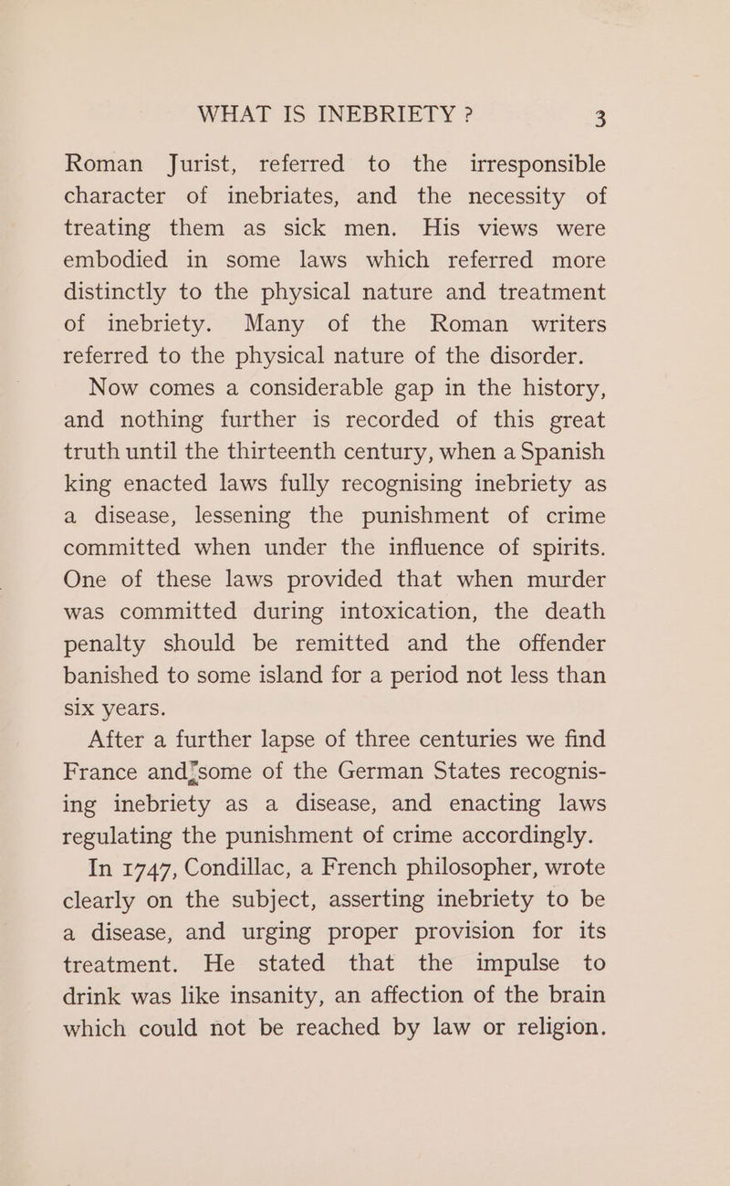 Roman Jurist, referred to the irresponsible character of inebriates, and the necessity of treating them as sick men. His views were embodied in some laws which referred more distinctly to the physical nature and treatment of inebriety. Many of the Roman writers referred to the physical nature of the disorder. Now comes a considerable gap in the history, and nothing further is recorded of this great truth until the thirteenth century, when a Spanish king enacted laws fully recognising inebriety as a disease, lessening the punishment of crime committed when under the influence of spirits. One of these laws provided that when murder was committed during intoxication, the death penalty should be remitted and the offender banished to some island for a period not less than SIX years. After a further lapse of three centuries we find France and;some of the German States recognis- ing inebriety as a disease, and enacting laws regulating the punishment of crime accordingly. In 1747, Condillac, a French philosopher, wrote clearly on the subject, asserting inebriety to be a disease, and urging proper provision for its treatment. He stated that the impulse to drink was like insanity, an affection of the brain which could not be reached by law or religion.