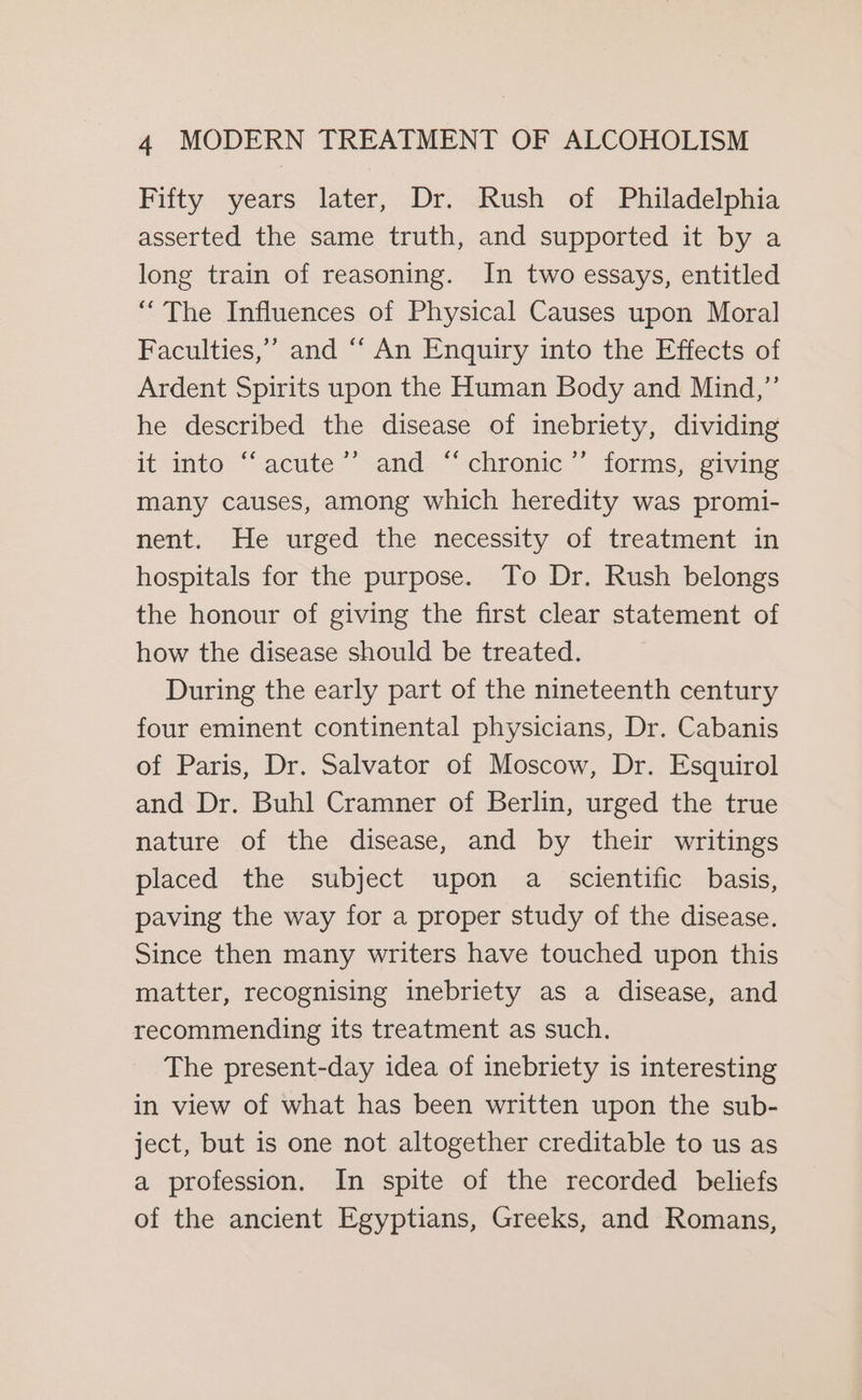 Fifty years later, Dr. Rush of Philadelphia asserted the same truth, and supported it by a long train of reasoning. In two essays, entitled “The Influences of Physical Causes upon Moral Faculties,’ and “ An Enquiry into the Effects of Ardent Spirits upon the Human Body and Mind,” he described the disease of inebriety, dividing it into “acute’’ and “chronic ’”’ forms, giving many causes, among which heredity was promi- nent. He urged the necessity of treatment in hospitals for the purpose. To Dr. Rush belongs the honour of giving the first clear statement of how the disease should be treated. During the early part of the nineteenth century four eminent continental physicians, Dr. Cabanis of Paris, Dr. Salvator of Moscow, Dr. Esquirol and Dr. Buhl Cramner of Berlin, urged the true nature of the disease, and by their writings placed the subject upon a scientific basis, paving the way for a proper study of the disease. Since then many writers have touched upon this matter, recognising inebriety as a disease, and recommending its treatment as such. The present-day idea of inebriety is interesting in view of what has been written upon the sub- ject, but is one not altogether creditable to us as a profession. In spite of the recorded beliefs of the ancient Egyptians, Greeks, and Romans,