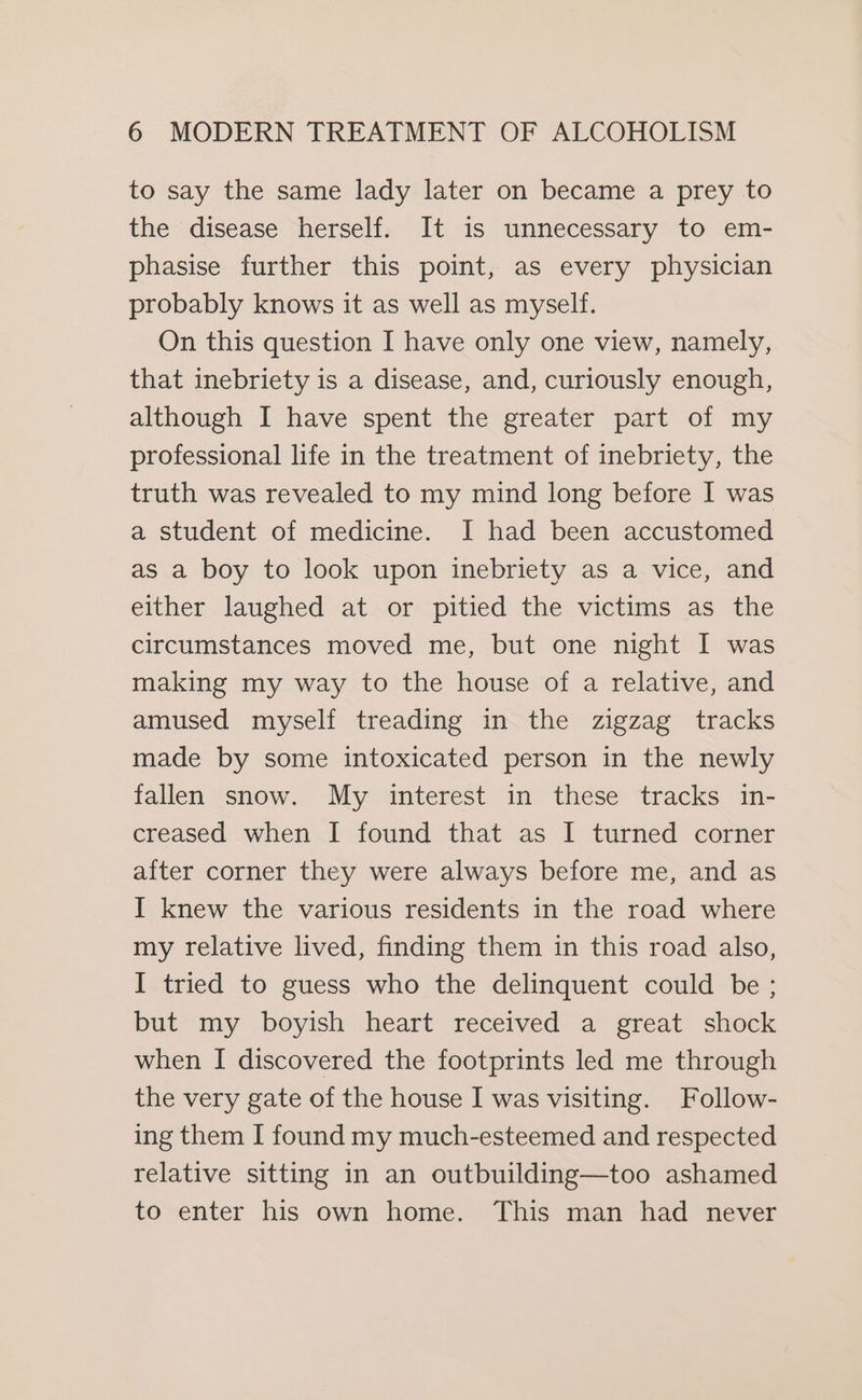 to say the same lady later on became a prey to the disease herself. It is unnecessary to em- phasise further this point, as every physician probably knows it as well as myself. On this question I have only one view, namely, that inebriety is a disease, and, curiously enough, although I have spent the greater part of my professional life in the treatment of inebriety, the truth was revealed to my mind long before I was a student of medicine. I had been accustomed as a boy to look upon inebriety as a vice, and either laughed at or pitied the victims as the circumstances moved me, but one night I was making my way to the house of a relative, and amused myself treading in the zigzag tracks made by some intoxicated person in the newly fallen snow. My interest in these tracks in- creased when I found that as I turned corner after corner they were always before me, and as I knew the various residents in the road where my relative lived, finding them in this road also, I tried to guess who the delinquent could be ; but my boyish heart received a great shock when I discovered the footprints led me through the very gate of the house I was visiting. Follow- ing them I found my much-esteemed and respected relative sitting in an outbuilding—too ashamed to enter his own home. This man had never