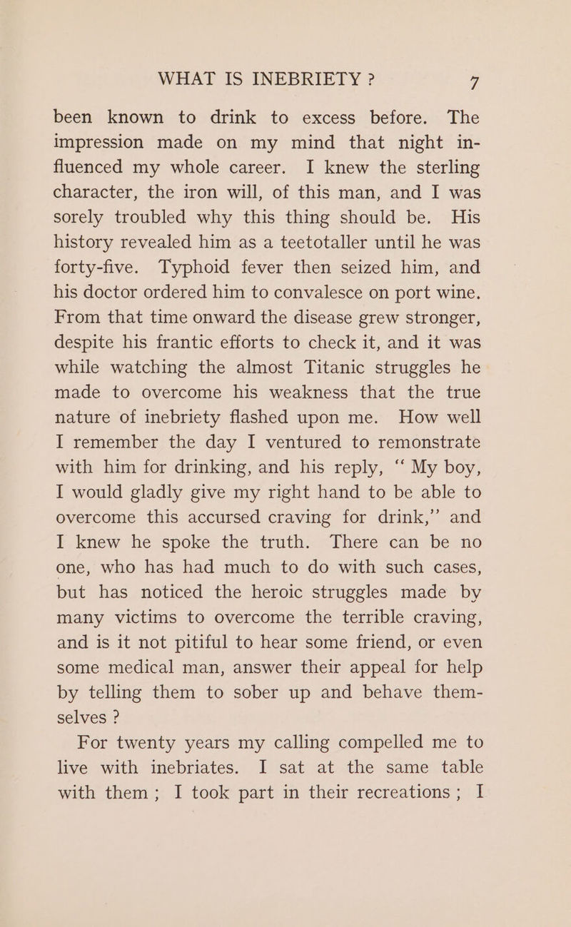 been known to drink to excess before. The impression made on my mind that night in- fluenced my whole career. I knew the sterling character, the iron will, of this man, and I was sorely troubled why this thing should be. His history revealed him as a teetotaller until he was forty-five. Typhoid fever then seized him, and his doctor ordered him to convalesce on port wine. From that time onward the disease grew stronger, despite his frantic efforts to check it, and it was while watching the almost Titanic struggles he made to overcome his weakness that the true nature of inebriety flashed upon me. How well I remember the day I ventured to remonstrate with him for drinking, and his reply, ‘‘ My boy, I would gladly give my right hand to be able to overcome this accursed craving for drink,’ and I knew he spoke the truth. There can be no one, who has had much to do with such cases, but has noticed the heroic struggles made by many victims to overcome the terrible craving, and is it not pitiful to hear some friend, or even some medical man, answer their appeal for help by telling them to sober up and behave them- selves ? For twenty years my calling compelled me to live with inebriates. I sat at the same table with them; I took part in their recreations; I