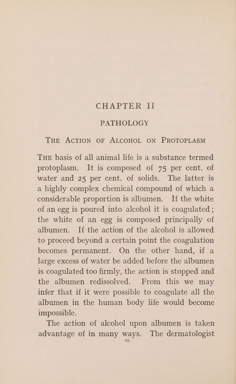 CHAPTER Il PATHOLOGY THe ACTION OF ALCOHOL ON PROTOPLASM THE basis of all animal life is a substance termed protoplasm. It is composed of 75 per cent. of water and 25 per cent. of solids. The latter is a highly complex chemical compound of which a considerable proportion is albumen. If the white of an egg is poured into alcohol it is coagulated ; the white of an egg is composed principally of albumen. If the action of the alcohol is allowed to proceed beyond a certain point the coagulation becomes permanent. On the other hand, if a large excess of water be added before the albumen is coagulated too firmly, the action is stopped and the albumen redissolved. From this we may infer that if it were possible to coagulate all the albumen in the human body life would become impossible. The action of alcohol upon albumen is taken advantage of in many ways. The dermatologist