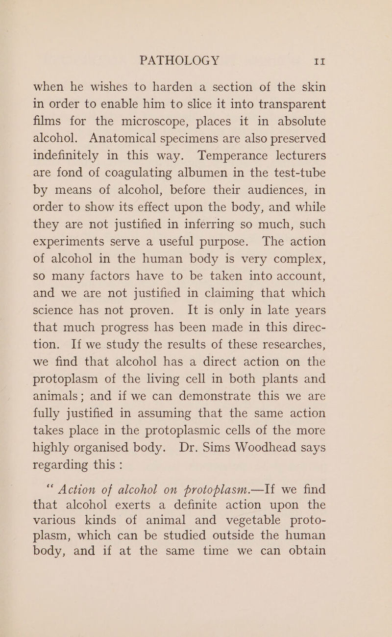when he wishes to harden a section of the skin in order to enable him to slice it into transparent films for the microscope, places it in absolute alcoho]. Anatomical specimens are also preserved indefinitely in this way. Temperance lecturers are fond of coagulating albumen in the test-tube by means of alcohol, before their audiences, in order to show its effect upon the body, and while they are not justified in inferring so much, such experiments serve a useful purpose. The action of alcohol in the human body is very complex, so many factors have to be taken into account, and we are not justified in claiming that which science has not proven. It is only in late years that much progress has been made in this direc- tion. If we study the results of these researches, we find that alcohol has a direct action on the protoplasm of the living cell in both plants and animals; and if we can demonstrate this we are fully justified in assuming that the same action takes place in the protoplasmic cells of the more highly organised body. Dr. Sims Woodhead says regarding this : “ Action of alcohol on protoplasm.—Ii we find that alcohol exerts a definite action upon the various kinds of animal and vegetable proto- plasm, which can be studied outside the human body, and if at the same time we can obtain