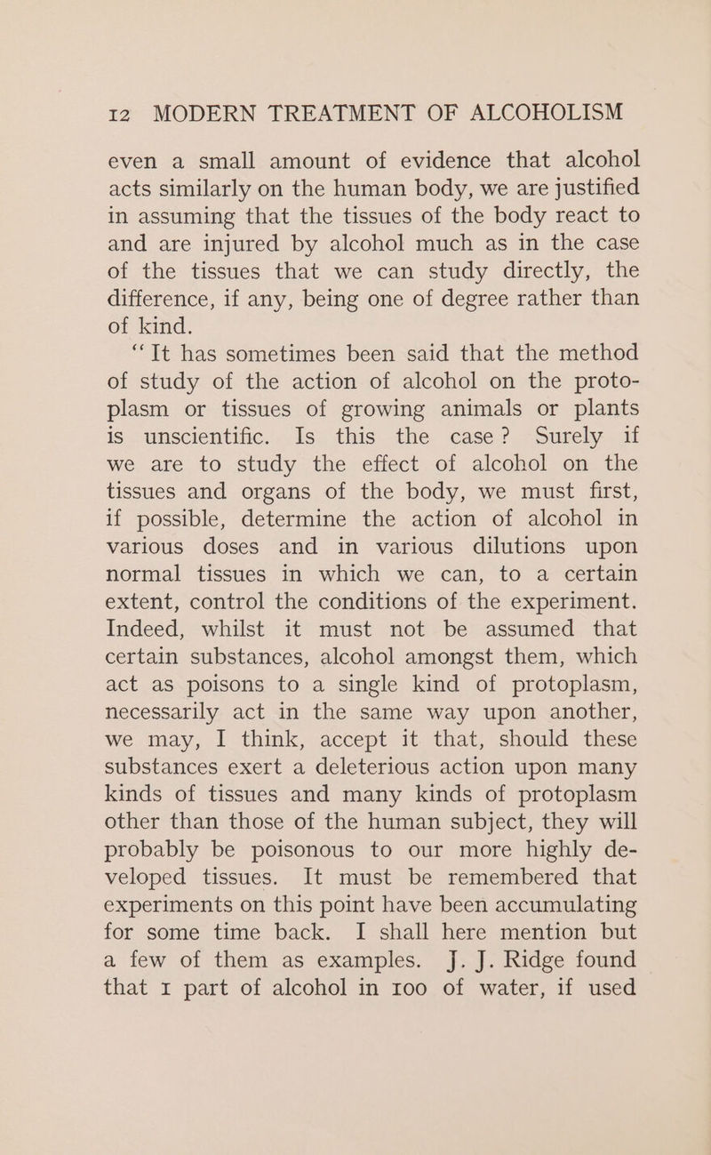 even a small amount of evidence that alcohol acts similarly on the human body, we are justified in assuming that the tissues of the body react to and are injured by alcohol much as in the case of the tissues that we can study directly, the difference, if any, being one of degree rather than of kind. “It has sometimes been said that the method of study of the action of alcohol on the proto- plasm or tissues of growing animals or plants is unscientific. Is this the case? Surely if we are to study the effect of alcohol on the tissues and organs of the body, we must first, if possible, determine the action of alcohol in various doses and in various dilutions upon normal tissues in which we can, to a certain extent, control the conditions of the experiment. Indeed, whilst it must not be assumed that certain substances, alcohol amongst them, which act as poisons to a single kind of protoplasm, necessarily act in the same way upon another, we may, I think, accept it that, should these substances exert a deleterious action upon many kinds of tissues and many kinds of protoplasm other than those of the human subject, they will probably be poisonous to our more highly de- veloped tissues. It must be remembered that experiments on this point have been accumulating for some time back. I shall here mention but a few of them as examples. J. J. Ridge found that 1 part of alcohol in 100 of water, if used