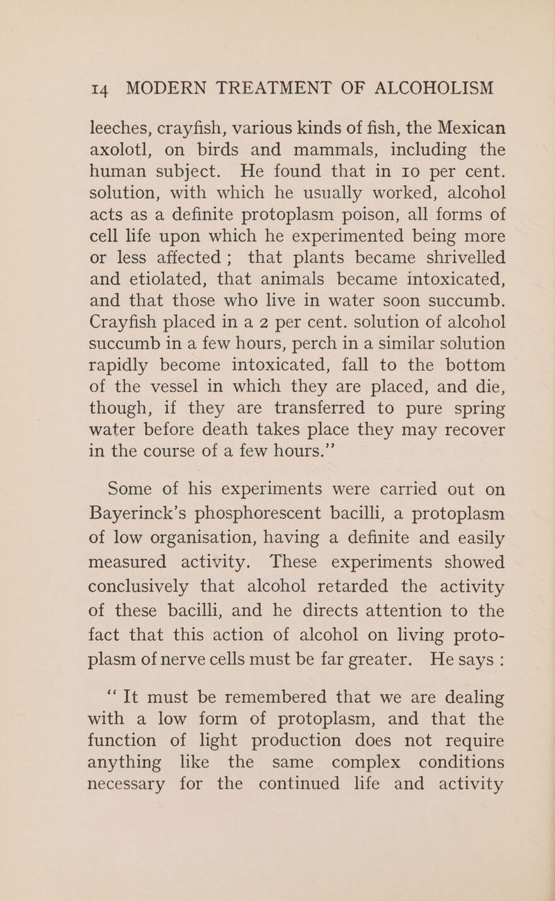 leeches, crayfish, various kinds of fish, the Mexican axolotl, on birds and mammals, including the human subject. He found that in Io per cent. solution, with which he usually worked, alcohol acts as a definite protoplasm poison, all forms of cell life upon which he experimented being more or less affected; that plants became shrivelled and etiolated, that animals became intoxicated, and that those who live in water soon succumb. Crayfish placed in a 2 per cent. solution of alcohol succumb in a few hours, perch in a similar solution rapidly become intoxicated, fall to the bottom of the vessel in which they are placed, and die, though, if they are transferred to pure spring water before death takes place they may recover in the course of a few hours.” Some of his experiments were carried out on Bayerinck’s phosphorescent bacilli, a protoplasm of low organisation, having a definite and easily measured activity. These experiments showed conclusively that alcohol retarded the activity of these bacilli, and he directs attention to the fact that this action of alcohol on living proto- plasm of nerve cells must be far greater. He says: “It must be remembered that we are dealing with a low form of protoplasm, and that the function of light production does not require anything like the same. complex conditions necessary for the continued life and activity