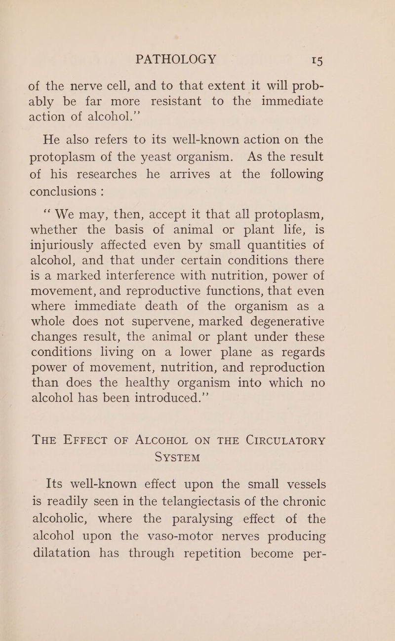 of the nerve cell, and to that extent it will prob- ably be far more resistant to the immediate action of alcohol.” He also refers to its well-known action on the protoplasm of the yeast organism. As the result of his researches he arrives at the following conclusions : “We may, then, accept it that all protoplasm, whether the basis of animal or plant life, is injuriously affected even by small quantities of alcohol, and that under certain conditions there is a marked interference with nutrition, power of movement, and reproductive functions, that even where immediate death of the organism as a whole does not supervene, marked degenerative changes result, the animal or plant under these conditions living on a lower plane as regards power of movement, nutrition, and reproduction than does the healthy organism into which no alcohol has been introduced.’ THE EFFECT OF ALCOHOL ON THE CIRCULATORY SYSTEM Its well-known effect upon the small vessels is readily seen in the telangiectasis of the chronic alcoholic, where the paralysing effect of the alcohol upon the vaso-motor nerves producing dilatation has through repetition become per-