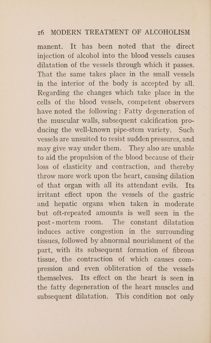 manent. It has been noted that the direct injection of alcohol into the blood vessels causes dilatation of the vessels through which it passes. That the same takes place in the small vessels in the interior of the body is accepted by all. Regarding the changes which take place in the cells of the blood vessels, competent observers have noted the following: Fatty degeneration of the muscular walls, subsequent calcification pro- ducing the well-known pipe-stem variety. Such vessels are unsuited to resist sudden pressures, and may give way under them. They also are unable to aid the propulsion of the blood because of their loss of elasticity and contraction, and thereby throw more work upon the heart, causing dilation of that organ with all its attendant evils. Its irritant effect upon the vessels of the gastric and hepatic organs when taken in moderate but oft-repeated amounts is well seen in the post-mortem room. The constant dilatation induces active congestion in the surrounding tissues, followed by abnormal nourishment of the part, with its subsequent formation of fibrous tissue, the contraction of which causes com- pression and even obliteration of the vessels themselves. Its effect on the heart is seen in the fatty degeneration of the heart muscles and subsequent dilatation. This condition not only