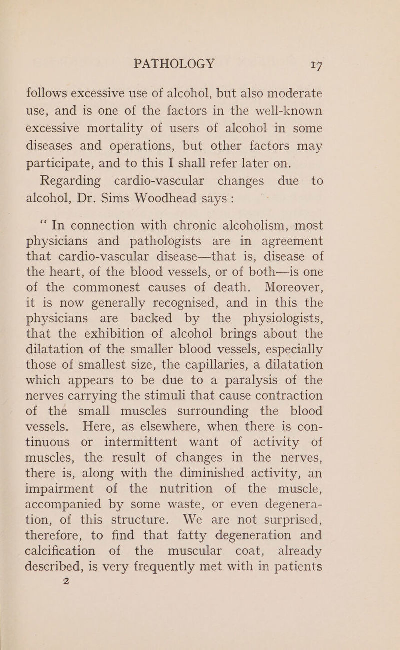follows excessive use of alcohol, but also moderate use, and is one of the factors in the well-known excessive mortality of users of alcohol in some diseases and operations, but other factors may participate, and to this I shall refer later on. Regarding cardio-vascular changes due to alcohol, Dr. Sims Woodhead says : ““In connection with chronic alcoholism, most physicians and pathologists are in agreement that cardio-vascular disease—that is, disease of the heart, of the blood vessels, or of both—is one of the commonest causes of death. Moreover, it is now generally recognised, and in this the physicians are backed by the physiologists, that the exhibition of alcohol brings about the dilatation of the smaller blood vessels, especially those of smallest size, the capillaries, a dilatation which appears to be due to a paralysis of the nerves carrying the stimuli that cause contraction of the small muscles surrounding the blood vessels. Here, as elsewhere, when there is con- tinuous or intermittent want of activity of muscles, the result of changes in the nerves, there is, along with the diminished activity, an impairment of the nutrition of the muscle, accompanied by some waste, or even degenera- tion, of this structure. We are not surprised, therefore, to find that fatty degeneration and calcification of the muscular coat, already described, is very frequently met with in patients Z