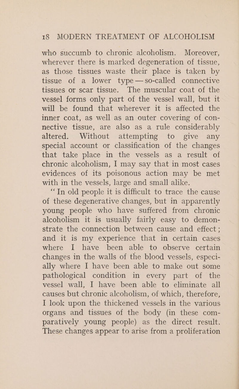 who succumb to chronic alcoholism. Moreover, wherever there is marked degeneration of tissue, as those tissues waste their place is taken by tissue of a lower type—so-called connective tissues or scar tissue. The muscular coat of the vessel forms only part of the vessel wall, but it will be found that wherever it is affected the inner coat, as well as an outer covering of con- nective tissue, are also as a rule considerably altered. Without attempting to give any special account or classification of the changes that take place in the vessels as a result of chronic alcoholism, I may say that in most cases evidences of its poisonous action may be met with in the vessels, large and small alike. “Tn old people it is difficult to trace the cause of these degenerative changes, but in apparently young people who have suffered from chronic alcoholism it is usually fairly easy to demon- strate the connection between cause and effect ; and it is my experience that in certain cases where I have been able to observe certain changes in the walls of the blood vessels, especi- ally where I have been able to make out some pathological condition in every part of the vessel wall, I have been able to eliminate all causes but chronic alcoholism, of which, therefore, I look upon the thickened vessels in the various organs and tissues of the body (in these com- paratively young people) as the direct result. These changes appear to arise from a proliferation