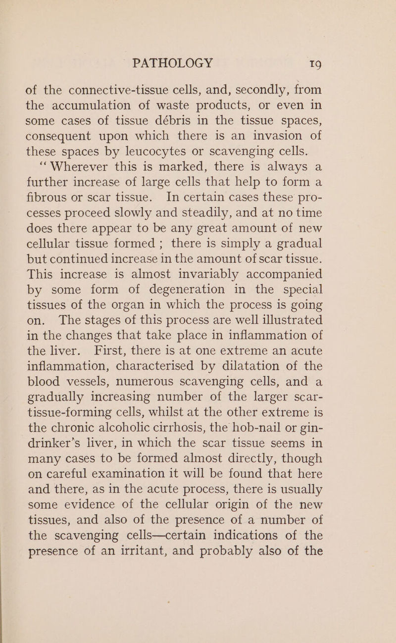 of the connective-tissue cells, and, secondly, from the accumulation of waste products, or even in some cases of tissue débris in the tissue spaces, consequent upon which there is an invasion of these spaces by leucocytes or scavenging cells. ““Wherever this is marked, there is always a further increase of large cells that help to form a fibrous or scar tissue. In certain cases these pro- cesses proceed slowly and steadily, and at no time does there appear to be any great amount of new cellular tissue formed ; there is simply a gradual but continued increase in the amount of scar tissue. This increase is almost invariably accompanied by some form of degeneration in the special tissues of the organ in which the process is going on. The stages of this process are well illustrated in the changes that take place in inflammation of the liver. First, there is at one extreme an acute inflammation, characterised by dilatation of the blood vessels, numerous scavenging cells, and a gradually increasing number of the larger scar- tissue-forming cells, whilst at the other extreme is the chronic alcoholic cirrhosis, the hob-nail or gin- drinker’s liver, in which the scar tissue seems in many cases to be formed almost directly, though on careful examination it will be found that here and there, as in the acute process, there is usually some evidence of the cellular origin of the new tissues, and also of the presence of a number of the scavenging cells—certain indications of the presence of an irritant, and probably also of the