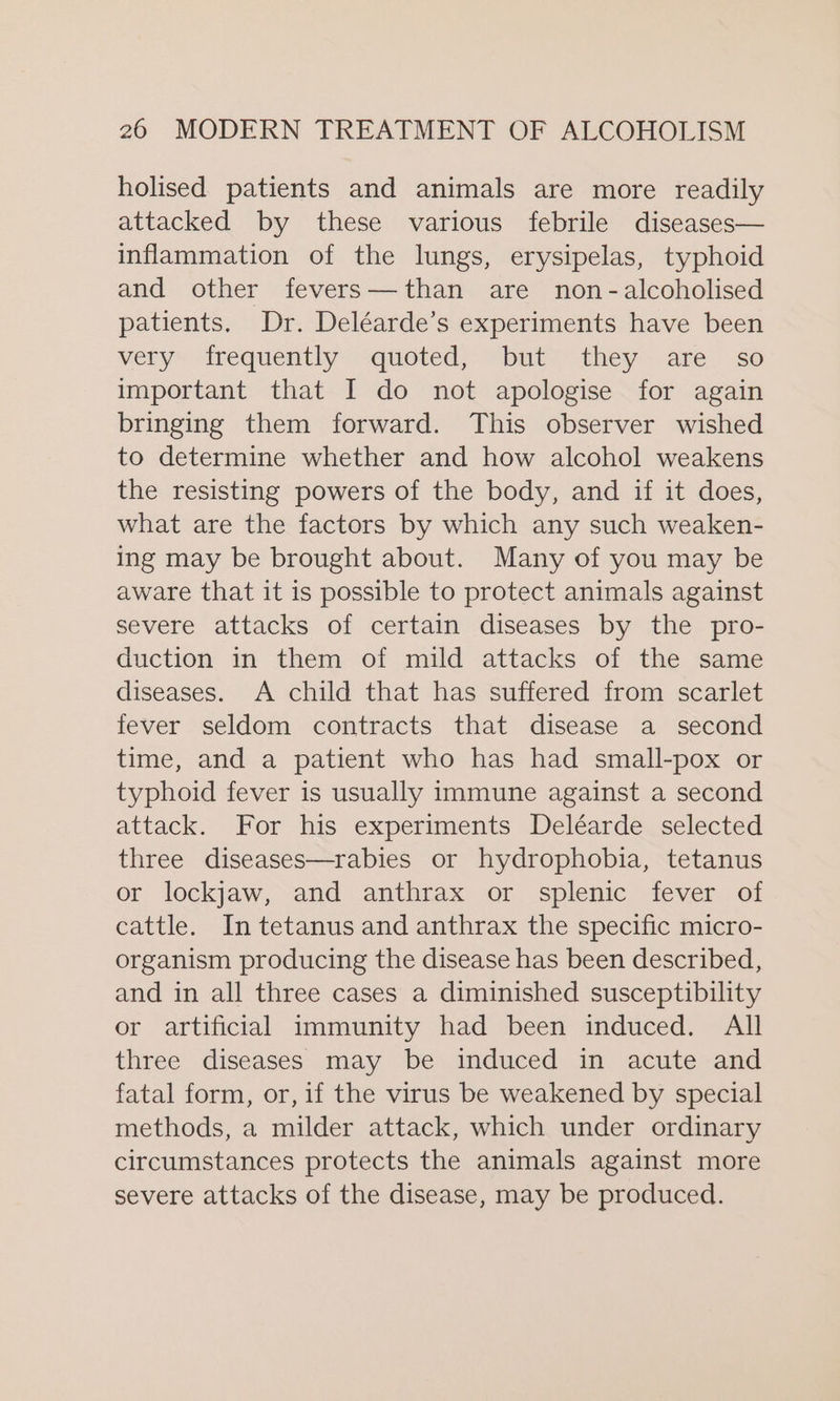 holised patients and animals are more readily attacked by these various febrile diseases— inflammation of the lungs, erysipelas, typhoid and other fevers—than are non-alcoholised patients. Dr. Deléarde’s experiments have been very frequently quoted, but they are so important that I do not apologise for again bringing them forward. This observer wished to determine whether and how alcohol weakens the resisting powers of the body, and if it does, what are the factors by which any such weaken- ing may be brought about. Many of you may be aware that it is possible to protect animals against severe attacks of certain diseases by the pro- duction in them of mild attacks of the same diseases. A child that has suffered from scarlet fever seldom contracts that disease a second time, and a patient who has had small-pox or typhoid fever is usually immune against a second attack. For his experiments Deléarde selected three diseases—rabies or hydrophobia, tetanus or lockjaw, and anthrax or splenic fever of cattle. In tetanus and anthrax the specific micro- organism producing the disease has been described, and in all three cases a diminished susceptibility or artificial immunity had been induced. All three diseases may be induced in acute and fatal form, or, if the virus be weakened by special methods, a milder attack, which under ordinary circumstances protects the animals against more severe attacks of the disease, may be produced.