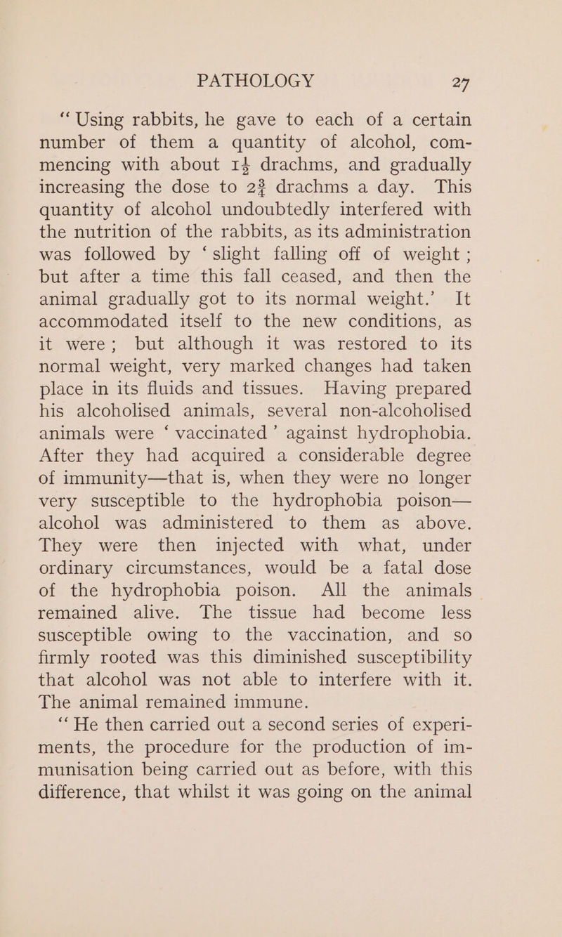 “Using rabbits, he gave to each of a certain number of them a quantity of alcohol, com- mencing with about 14 drachms, and gradually increasing the dose to 2%? drachms a day. This quantity of alcohol undoubtedly interfered with the nutrition of the rabbits, as its administration was followed by ‘shght falling off of weight ; but after a time this fall ceased, and then the animal gradually got to its normal weight.’ It accommodated itself to the new conditions, as it were; but although it was restored to its normal weight, very marked changes had taken place in its fluids and tissues. Having prepared his alcoholised animals, several non-alcoholised animals were ‘ vaccinated ’ against hydrophobia. After they had acquired a considerable degree of immunity—that is, when they were no longer very susceptible to the hydrophobia poison— alcohol was administered to them as above. They were then injected with what, under ordinary circumstances, would be a fatal dose of the hydrophobia poison. All the animals remained alive. The tissue had become less susceptible owing to the vaccination, and so firmly rooted was this diminished susceptibility that alcohol was not able to interfere with it. The animal remained immune. “He then carried out a second series of experi- ments, the procedure for the production of im- munisation being carried out as before, with this difference, that whilst it was going on the animal