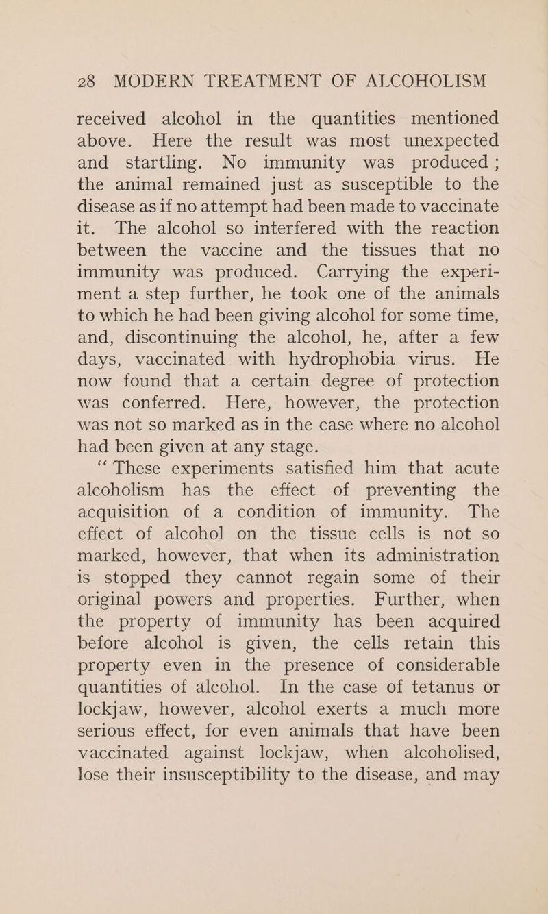 received alcohol in the quantities mentioned above. Here the result was most unexpected and startling. No immunity was_ produced ; the animal remained just as susceptible to the disease as if no attempt had been made to vaccinate it. The alcohol so interfered with the reaction between the vaccine and the tissues that no immunity was produced. Carrying the experi- ment a step further, he took one of the animals to which he had been giving alcohol for some time, and, discontinuing the alcohol, he, after a few days, vaccinated with hydrophobia virus. He now found that a certain degree of protection was conferred. Here, however, the protection was not so marked as in the case where no alcohol had been given at any stage. “These experiments satisfied him that acute alcoholism has the effect of preventing the acquisition of a condition of immunity. The effect of alcohol on the tissue cells is not so marked, however, that when its administration is stopped they cannot regain some of their original powers and properties. Further, when the property of immunity has been acquired before alcohol is given, the cells retain this property even in the presence of considerable quantities of alcohol. In the case of tetanus or lockjaw, however, alcohol exerts a much more serious effect, for even animals that have been vaccinated against lockjaw, when alcoholised, lose their insusceptibility to the disease, and may