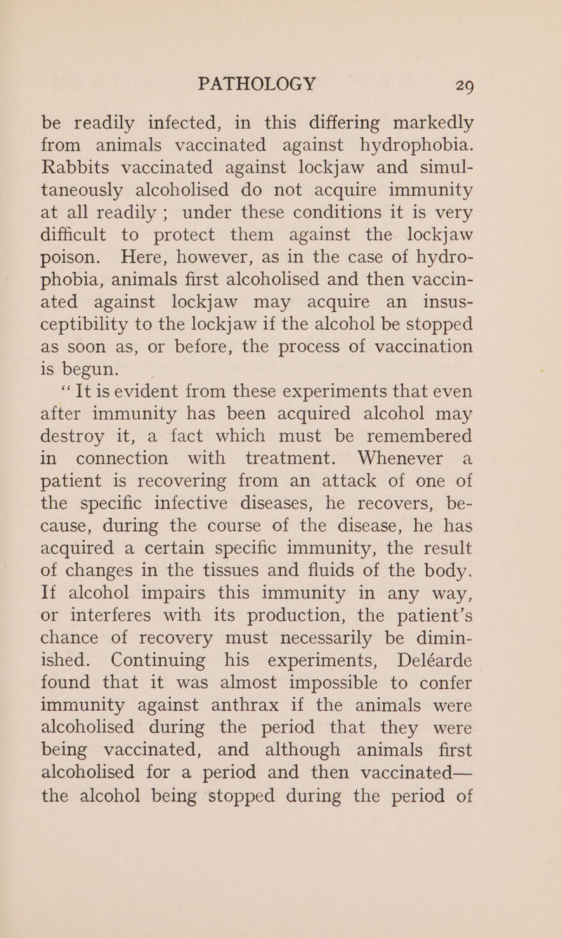 be readily infected, in this differing markedly from animals vaccinated against hydrophobia. Rabbits vaccinated against lockjaw and simul- taneously alcoholised do not acquire immunity at all readily ; under these conditions it is very difficult to protect them against the lockjaw poison. Here, however, as in the case of hydro- phobia, animals first alcoholised and then vaccin- ated against lockjaw may acquire an insus- ceptibility to the lockjaw if the alcohol be stopped as soon as, or before, the process of vaccination is begun. “TItis evident from these experiments that even after Immunity has been acquired alcohol may destroy it, a fact which must be remembered in connection with treatment. Whenever a patient is recovering from an attack of one of the specific infective diseases, he recovers, be- cause, during the course of the disease, he has acquired a certain specific immunity, the result of changes in the tissues and fluids of the body. If alcohol impairs this immunity in any way, or interferes with its production, the patient’s chance of recovery must necessarily be dimin- ished. Continuing his experiments, Deléarde found that it was almost impossible to confer immunity against anthrax if the animals were alcoholised during the period that they were being vaccinated, and although animals first alcoholised for a period and then vaccinated— the alcohol being stopped during the period of