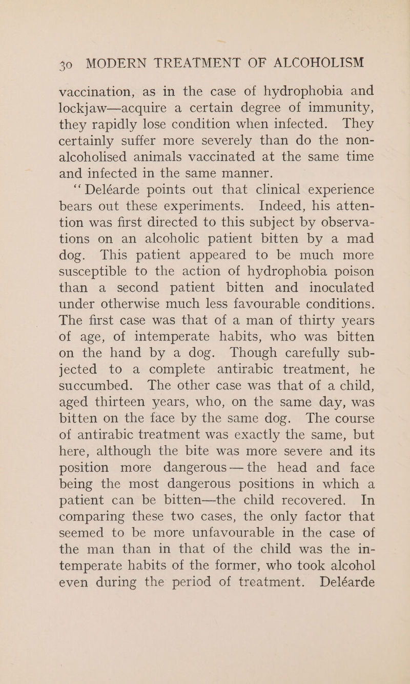 vaccination, as in the case of hydrophobia and lockjaw—acquire a certain degree of immunity, they rapidly lose condition when infected. They certainly suffer more severely than do the non- alcoholised animals vaccinated at the same time and infected in the same manner. ‘““Deléarde points out that clinical experience bears out these experiments. Indeed, his atten- tion was first directed to this subject by observa- tions on an alcoholic patient bitten by a mad dog. This patient appeared to be much more susceptible to the action of hydrophobia poison than a second patient bitten and inoculated under otherwise much less favourable conditions. The first case was that of a man of thirty years of age, of intemperate habits, who was bitten on the hand by a dog. Though carefully sub- jected to a complete antirabic treatment, he succumbed. The other case was that of a child, aged thirteen years, who, on the same day, was bitten on the face by the same dog. The course of antirabic treatment was exactly the same, but here, although the bite was more severe and its position more dangerous—the head and face being the most dangerous positions in which a patient can be bitten—the child recovered. In comparing these two cases, the only factor that seemed to be more unfavourable in the case of the man than in that of the child was the in- temperate habits of the former, who took alcohol even during the period of treatment. Deléarde