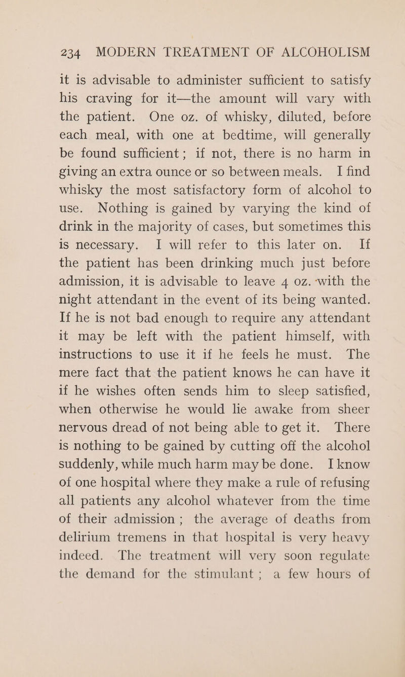 it is advisable to administer sufficient to satisfy his craving for it—the amount will vary with the patient. One oz. of whisky, diluted, before each meal, with one at bedtime, will generally be found sufficient; if not, there is no harm in giving an extra ounce or so between meals. I find whisky the most satisfactory form of alcohol to use. Nothing is gained by varying the kind of drink in the majority of cases, but sometimes this is necessary. I will refer to this later on. If the patient has been drinking much just before admission, it is advisable to leave 4 oz. with the night attendant in the event of its being wanted. If he is not bad enough to require any attendant it may be left with the patient himself, with instructions to use it if he feels he must. The mere fact that the patient knows he can have it if he wishes often sends him to sleep satisfied, when otherwise he would lie awake from sheer nervous dread of not being able to get it. There is nothing to be gained by cutting off the alcohol suddenly, while much harm may be done. I know of one hospital where they make a rule of refusing all patients any alcohol whatever from the time of their admission; the average of deaths from delirium tremens in that hospital is very heavy indeed. The treatment will very soon regulate the demand for the stimulant; a few hours of
