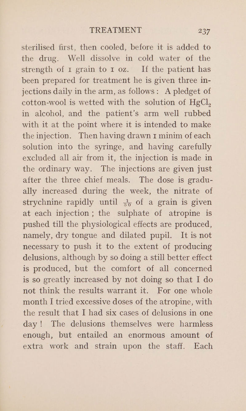 sterilised first, then cooled, before it is added to the drug. Well dissolve in cold water of the strength of 1 grain to 1 oz. If the patient has been prepared for treatment he is given three in- jections daily in the arm, as follows: A pledget of cotton-wool is wetted with the solution of HgCl, in alcohol, and the patient’s arm well rubbed with it at the point where it is intended to make the injection. Then having drawn I minim of each solution into the syringe, and having carefully excluded all air from it, the injection is made in the ordinary way. The injections are given just after the three chief meals. The dose is gradu- ally increased during the week, the nitrate of strychnine rapidly until .4, of a grain is given at each injection; the sulphate of atropine is pushed till the physiological effects are produced, namely, dry tongue and dilated pupil. It is not necessary to push it to the extent of producing delusions, although by so doing a still better effect is produced, but the comfort of all concerned is so greatly increased by not doing so that I do not think the results warrant it. For one whole month I tried excessive doses of the atropine, with the result that I had six cases of delusions in one day! The delusions themselves were harmless enough, but entailed an enormous amount of extra work and strain upon the staff. Each