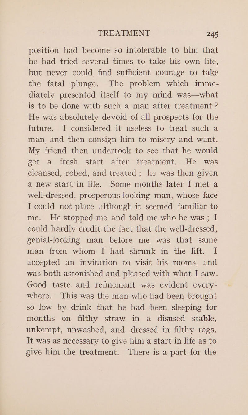 position had become so intolerable to him that he had tried several times to take his own life, but never could find sufficient courage to take the fatal plunge. The problem which imme- diately presented itself to my mind was—what is to be done with such a man after treatment ? He was absolutely devoid of all prospects for the future. I considered it useless to treat such a man, and then consign him to misery and want. My friend then undertook to see that he would eet a. tresh start: alter “treatment: He was cleansed, robed, and treated ; he was then given a new start in life. Some months later I met a well-dressed, prosperous-looking man, whose face I could not place although it seemed familiar to me. He stopped me and told me who he was; I could hardly credit the fact that the well-dressed, genial-looking man before me was that same man from whom I had shrunk in the lift. I accepted an invitation to visit his rooms, and was both astonished and pleased with what I saw. Good taste and refinement was evident every- where. This was the man who had been brought so low by drink that he had been sleeping for months on filthy straw in a disused stable, unkempt, unwashed, and dressed in filthy rags. It was as necessary to give him a start in life as to give him the treatment. There is a part for the