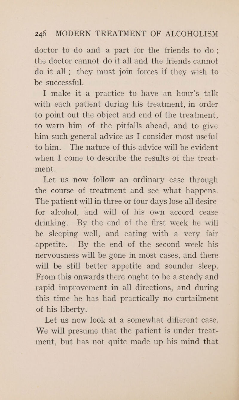 doctor to do and a part for the friends to do; the doctor cannot do it all and the friends cannot do it all; they must join forces if they wish to be successful. I make it a practice to have an hour’s talk with each patient during his treatment, in order to point out the object and end of the treatment, to warn him of the pitfalls ahead, and to give him such general advice as I consider most useful tohim. The nature of this advice will be evident when I come to describe the results of the treat- ment. Let us now follow an ordinary case through the course of treatment and see what happens. The patient will in three or four days lose all desire for alcohol, and will of his own accord cease drinking. By the end of the first week he will be sleeping well, and eating with a very fair appetite. By the end of the second week his nervousness will be gone in most cases, and there will be still better appetite and sounder sleep. From this onwards there ought to be a steady and rapid improvement in all directions, and during this time he has had practically no curtailment of his liberty. Let us now look at a somewhat different case. We will presume that the patient is under treat- ment, but has not quite made up his mind that