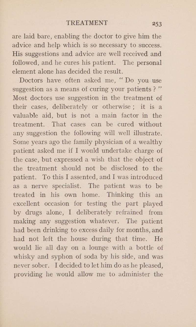 are laid bare, enabling the doctor to give him the advice and help which is so necessary to success. His suggestions and advice are well received and followed, and he cures his patient. The personal element alone has decided the result. Doctors have often asked me, “Do you use suggestion as a means of curing your patients ? ”’ Most doctors use suggestion in the treatment of their cases, deliberately or otherwise; it is a valuable aid, but is‘ not.a main . factor. im the treatment. That cases can be cured without any suggestion the following will well illustrate. Some years ago the family physician of a wealthy patient asked me if I would undertake charge of the case, but expressed a wish that the object of the treatment should not be disclosed to the patient. To this I assented, and I was introduced aS a nerve specialist. The patient was to be treated in his own home. Thinking this an excellent occasion for testing the part played by drugs alone, I deliberately refrained from making any suggestion whatever. The patient had been drinking to excess daily for months, and had not left the house during that time. He would lie all day on a lounge with a bottle of whisky and syphon of soda by his side, and was never sober. I decided to let him do as he pleased, providing he would allow me to administer the